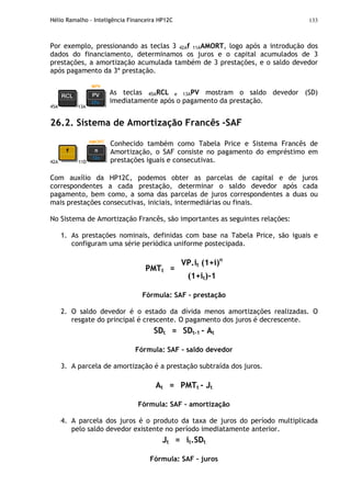 Hélio Ramalho - Inteligência Financeira HP12C 133
Por exemplo, pressionando as teclas 3 42Af 11AAMORT, logo após a introdução dos
dados do financiamento, determinamos os juros e o capital acumulados de 3
prestações, a amortização acumulada também de 3 prestações, e o saldo devedor
após pagamento da 3ª prestação.
45A 13A
As teclas 45ARCL e 13APV mostram o saldo devedor (SD)
imediatamente após o pagamento da prestação.
26.2. Sistema de Amortização Francês -SAF
42A 11D
Conhecido também como Tabela Price e Sistema Francês de
Amortização, o SAF consiste no pagamento do empréstimo em
prestações iguais e consecutivas.
Com auxílio da HP12C, podemos obter as parcelas de capital e de juros
correspondentes a cada prestação, determinar o saldo devedor após cada
pagamento, bem como, a soma das parcelas de juros correspondentes a duas ou
mais prestações consecutivas, iniciais, intermediárias ou finais.
No Sistema de Amortização Francês, são importantes as seguintes relações:
1. As prestações nominais, definidas com base na Tabela Price, são iguais e
configuram uma série periódica uniforme postecipada.
VP.it (1+i)n
PMTt =
(1+it)-1
Fórmula: SAF – prestação
2. O saldo devedor é o estado da dívida menos amortizações realizadas. O
resgate do principal é crescente. O pagamento dos juros é decrescente.
SDt = SDt-1 - At
Fórmula: SAF – saldo devedor
3. A parcela de amortização é a prestação subtraída dos juros.
At = PMTt - Jt
Fórmula: SAF – amortização
4. A parcela dos juros é o produto da taxa de juros do período multiplicada
pelo saldo devedor existente no período imediatamente anterior.
Jt = it.SDt
Fórmula: SAF – juros
 