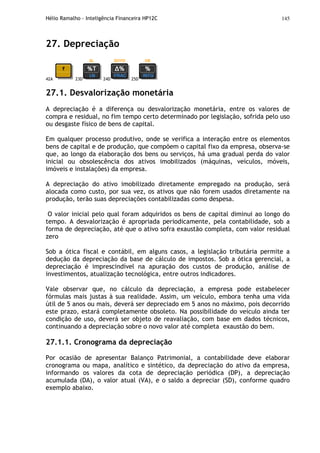 Hélio Ramalho - Inteligência Financeira HP12C 145
27. Depreciação
42A 23D 24D 25D
27.1. Desvalorização monetária
A depreciação é a diferença ou desvalorização monetária, entre os valores de
compra e residual, no fim tempo certo determinado por legislação, sofrida pelo uso
ou desgaste físico de bens de capital.
Em qualquer processo produtivo, onde se verifica a interação entre os elementos
bens de capital e de produção, que compõem o capital fixo da empresa, observa-se
que, ao longo da elaboração dos bens ou serviços, há uma gradual perda do valor
inicial ou obsolescência dos ativos imobilizados (máquinas, veículos, móveis,
imóveis e instalações) da empresa.
A depreciação do ativo imobilizado diretamente empregado na produção, será
alocada como custo, por sua vez, os ativos que não forem usados diretamente na
produção, terão suas depreciações contabilizadas como despesa.
O valor inicial pelo qual foram adquiridos os bens de capital diminui ao longo do
tempo. A desvalorização é apropriada periodicamente, pela contabilidade, sob a
forma de depreciação, até que o ativo sofra exaustão completa, com valor residual
zero
Sob a ótica fiscal e contábil, em alguns casos, a legislação tributária permite a
dedução da depreciação da base de cálculo de impostos. Sob a ótica gerencial, a
depreciação é imprescindível na apuração dos custos de produção, análise de
investimentos, atualização tecnológica, entre outros indicadores.
Vale observar que, no cálculo da depreciação, a empresa pode estabelecer
fórmulas mais justas à sua realidade. Assim, um veículo, embora tenha uma vida
útil de 5 anos ou mais, deverá ser depreciado em 5 anos no máximo, pois decorrido
este prazo, estará completamente obsoleto. Na possibilidade do veículo ainda ter
condição de uso, deverá ser objeto de reavaliação, com base em dados técnicos,
continuando a depreciação sobre o novo valor até completa exaustão do bem.
27.1.1. Cronograma da depreciação
Por ocasião de apresentar Balanço Patrimonial, a contabilidade deve elaborar
cronograma ou mapa, analítico e sintético, da depreciação do ativo da empresa,
informando os valores da cota de depreciação periódica (DP), a depreciação
acumulada (DA), o valor atual (VA), e o saldo a depreciar (SD), conforme quadro
exemplo abaixo.
 