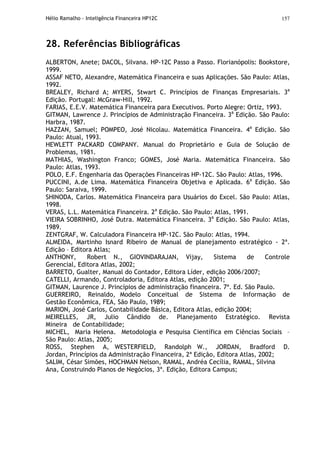 Hélio Ramalho - Inteligência Financeira HP12C 157
28. Referências Bibliográficas
ALBERTON, Anete; DACOL, Silvana. HP-12C Passo a Passo. Florianópolis: Bookstore,
1999.
ASSAF NETO, Alexandre, Matemática Financeira e suas Aplicações. São Paulo: Atlas,
1992.
BREALEY, Richard A; MYERS, Stwart C. Princípios de Finanças Empresariais. 3a
Edição. Portugal: McGraw-Hill, 1992.
FARIAS, E.E.V. Matemática Financeira para Executivos. Porto Alegre: Ortiz, 1993.
GITMAN, Lawrence J. Princípios de Administração Financeira. 3a
Edição. São Paulo:
Harbra, 1987.
HAZZAN, Samuel; POMPEO, José Nicolau. Matemática Financeira. 4a
Edição. São
Paulo: Atual, 1993.
HEWLETT PACKARD COMPANY. Manual do Proprietário e Guia de Solução de
Problemas, 1981.
MATHIAS, Washington Franco; GOMES, José Maria. Matemática Financeira. São
Paulo: Atlas, 1993.
POLO, E.F. Engenharia das Operações Financeiras HP-12C. São Paulo: Atlas, 1996.
PUCCINI, A.de Lima. Matemática Financeira Objetiva e Aplicada. 6a
Edição. São
Paulo: Saraiva, 1999.
SHINODA, Carlos. Matemática Financeira para Usuários do Excel. São Paulo: Atlas,
1998.
VERAS, L.L. Matemática Financeira. 2a
Edição. São Paulo: Atlas, 1991.
VIEIRA SOBRINHO, José Dutra. Matemática Financeira. 3a
Edição. São Paulo: Atlas,
1989.
ZENTGRAF, W. Calculadora Financeira HP-12C. São Paulo: Atlas, 1994.
ALMEIDA, Martinho Isnard Ribeiro de Manual de planejamento estratégico - 2ª.
Edição – Editora Atlas;
ANTHONY, Robert N., GIOVINDARAJAN, Vijay, Sistema de Controle
Gerencial, Editora Atlas, 2002;
BARRETO, Gualter, Manual do Contador, Editora Líder, edição 2006/2007;
CATELLI, Armando, Controladoria, Editora Atlas, edição 2001;
GITMAN, Laurence J. Princípios de administração financeira. 7ª. Ed. São Paulo.
GUERREIRO, Reinaldo, Modelo Conceitual de Sistema de Informação de
Gestão Econômica, FEA, São Paulo, 1989;
MARION, José Carlos, Contabilidade Básica, Editora Atlas, edição 2004;
MEIRELLES, JR, Julio Cândido de. Planejamento Estratégico. Revista
Mineira de Contabilidade;
MICHEL, Maria Helena. Metodologia e Pesquisa Científica em Ciências Sociais –
São Paulo: Atlas, 2005;
ROSS, Stephen A, WESTERFIELD, Randolph W., JORDAN, Bradford D.
Jordan, Princípios da Administração Financeira, 2ª Edição, Editora Atlas, 2002;
SALIM, César Simões, HOCHMAN Nelson, RAMAL, Andréa Cecília, RAMAL, Silvina
Ana, Construindo Planos de Negócios, 3ª. Edição, Editora Campus;
 