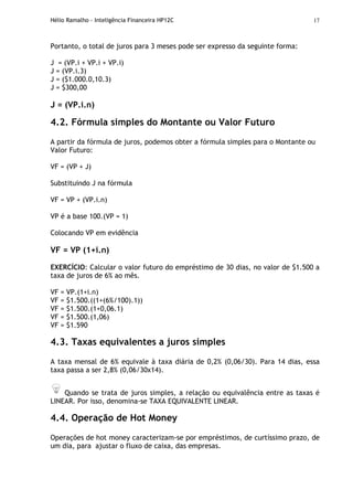 Hélio Ramalho - Inteligência Financeira HP12C 17
Portanto, o total de juros para 3 meses pode ser expresso da seguinte forma:
J = (VP.i + VP.i + VP.i)
J = (VP.i.3)
J = ($1.000.0,10.3)
J = $300,00
J = (VP.i.n)
4.2. Fórmula simples do Montante ou Valor Futuro
A partir da fórmula de juros, podemos obter a fórmula simples para o Montante ou
Valor Futuro:
VF = (VP + J)
Substituindo J na fórmula
VF = VP + (VP.i.n)
VP é a base 100.(VP = 1)
Colocando VP em evidência
VF = VP (1+i.n)
EXERCÍCIO: Calcular o valor futuro do empréstimo de 30 dias, no valor de $1.500 a
taxa de juros de 6% ao mês.
VF = VP.(1+i.n)
VF = $1.500.((1+(6%/100).1))
VF = $1.500.(1+0,06.1)
VF = $1.500.(1,06)
VF = $1.590
4.3. Taxas equivalentes a juros simples
A taxa mensal de 6% equivale à taxa diária de 0,2% (0,06/30). Para 14 dias, essa
taxa passa a ser 2,8% (0,06/30x14).
Quando se trata de juros simples, a relação ou equivalência entre as taxas é
LINEAR. Por isso, denomina-se TAXA EQUIVALENTE LINEAR.
4.4. Operação de Hot Money
Operações de hot money caracterizam-se por empréstimos, de curtíssimo prazo, de
um dia, para ajustar o fluxo de caixa, das empresas.
 