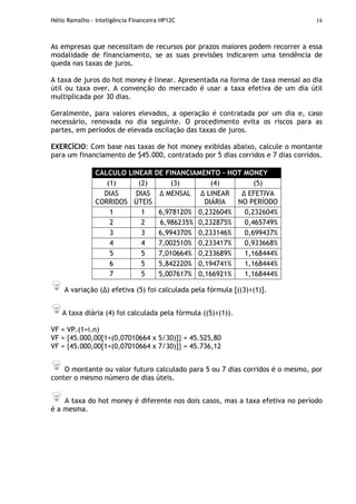 Hélio Ramalho - Inteligência Financeira HP12C 18
As empresas que necessitam de recursos por prazos maiores podem recorrer a essa
modalidade de financiamento, se as suas previsões indicarem uma tendência de
queda nas taxas de juros.
A taxa de juros do hot money é linear. Apresentada na forma de taxa mensal ao dia
útil ou taxa over. A convenção do mercado é usar a taxa efetiva de um dia útil
multiplicada por 30 dias.
Geralmente, para valores elevados, a operação é contratada por um dia e, caso
necessário, renovada no dia seguinte. O procedimento evita os riscos para as
partes, em períodos de elevada oscilação das taxas de juros.
EXERCÍCIO: Com base nas taxas de hot money exibidas abaixo, calcule o montante
para um financiamento de $45.000, contratado por 5 dias corridos e 7 dias corridos.
CÁLCULO LINEAR DE FINANCIAMENTO – HOT MONEY
(1) (2) (3) (4) (5)
DIAS
CORRIDOS
DIAS
ÚTEIS
MENSAL LINEAR
DIÁRIA
EFETIVA
NO PERÍODO
1 1 6,978120% 0,232604% 0,232604%
2 2 6,986235% 0,232875% 0,465749%
3 3 6,994370% 0,233146% 0,699437%
4 4 7,002510% 0,233417% 0,933668%
5 5 7,010664% 0,233689% 1,168444%
6 5 5,842220% 0,194741% 1,168444%
7 5 5,007617% 0,166921% 1,168444%
A variação ( ) efetiva (5) foi calculada pela fórmula [((3)÷(1)].
A taxa diária (4) foi calculada pela fórmula ((5)÷(1)).
VF = VP.(1=i.n)
VF = {45.000,00[1+(0,07010664 x 5/30)]} = 45.525,80
VF = {45.000,00[1+(0,07010664 x 7/30)]} = 45.736,12
O montante ou valor futuro calculado para 5 ou 7 dias corridos é o mesmo, por
conter o mesmo número de dias úteis.
A taxa do hot money é diferente nos dois casos, mas a taxa efetiva no período
é a mesma.
 