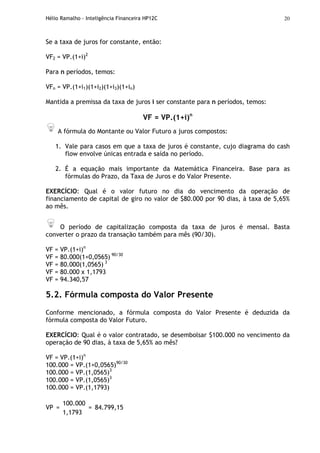 Hélio Ramalho - Inteligência Financeira HP12C 20
Se a taxa de juros for constante, então:
VF2 = VP.(1+i)2
Para n períodos, temos:
VFn = VP.(1+i1)(1+i2)(1+i3)(1+in)
Mantida a premissa da taxa de juros i ser constante para n períodos, temos:
VF = VP.(1+i)n
A fórmula do Montante ou Valor Futuro a juros compostos:
1. Vale para casos em que a taxa de juros é constante, cujo diagrama do cash
flow envolve únicas entrada e saída no período.
2. É a equação mais importante da Matemática Financeira. Base para as
fórmulas do Prazo, da Taxa de Juros e do Valor Presente.
EXERCÍCIO: Qual é o valor futuro no dia do vencimento da operação de
financiamento de capital de giro no valor de $80.000 por 90 dias, à taxa de 5,65%
ao mês.
O período de capitalização composta da taxa de juros é mensal. Basta
converter o prazo da transação também para mês (90/30).
VF = VP.(1+i)n
VF = 80.000(1+0,0565) 90/30
VF = 80.000(1,0565) 3
VF = 80.000 x 1,1793
VF = 94.340,57
5.2. Fórmula composta do Valor Presente
Conforme mencionado, a fórmula composta do Valor Presente é deduzida da
fórmula composta do Valor Futuro.
EXERCÍCIO: Qual é o valor contratado, se desembolsar $100.000 no vencimento da
operação de 90 dias, à taxa de 5,65% ao mês?
VF = VP.(1+i)n
100.000 = VP.(1+0,0565)90/30
100.000 = VP.(1,0565)3
100.000 = VP.(1,0565)3
100.000 = VP.(1,1793)
100.000
VP =
1,1793
= 84.799,15
 