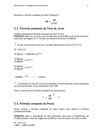 Hélio Ramalho - Inteligência Financeira HP12C 21
Portanto, a fórmula composta do Valor Presente é:
VF
VP =
(1+i)n
5.3. Fórmula composta da Taxa de Juros
Também deduzida da fórmula composta do Valor Futuro.
EXERCÍCIO: Qual foi a taxa de juros na aplicação de $10.000 no dia 13 de fevereiro,
cujo valor de resgate em 17 de abril do mesmo ano foi de $10.968,42?
Do dia 13 de fevereiro ao dia 17 de abril decorreram 63 dias (15+31+17)
VF = VP.(1+i)n
10.968,42 = 10.000,00 (1+i)63/30
10.968,42
10.000,00
= (1+i)63/30
10.968,42
10.000,00
= (1+i)63/30
1,096842
1
63/30
- 1 = 4,5% am
O resultado da taxa de juros será expresso na forma decimal. Para expressá-lo
na forma percentual, basta multiplicá-lo por 100.
Assim, encontramos a fórmula composta da taxa de juros:
VF
1
n
i =
VP
- 1
5.4. Fórmula composta do Prazo
Vamos utilizar a fórmula composta do Valor Futuro para deduzir a fórmula
composta do Prazo.
EXERCÍCIO: Qual a quantidade de dias necessária para que o investimento de
$1.000 produza o valor de resgate de $3.000 se a taxa de juros é de 4,8% ao mês?
VF = VP.(1+i)n
3.000 = 1.000(1+0,048) n
 