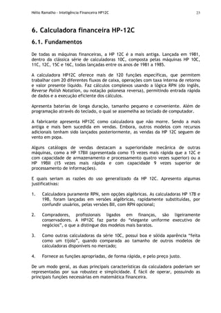 Hélio Ramalho - Inteligência Financeira HP12C 23
6. Calculadora financeira HP-12C
6.1. Fundamentos
De todas as máquinas financeiras, a HP 12C é a mais antiga. Lançada em 1981,
dentro da clássica série de calculadoras 10C, composta pelas máquinas HP 10C,
11C, 12C, 15C e 16C, todas lançadas entre os anos de 1981 a 1985.
A calculadora HP12C oferece mais de 120 funções específicas, que permitem
trabalhar com 20 diferentes fluxos de caixa, operações com taxa interna de retorno
e valor presente líquido. Faz cálculos complexos usando a lógica RPN (do inglês,
Reverse Polish Notation, ou notação polonesa reversa), permitindo entrada rápida
de dados e a execução eficiente dos cálculos.
Apresenta baterias de longa duração, tamanho pequeno e conveniente. Além de
programação através do teclado, o qual se assemelha ao teclado de computador.
A fabricante apresenta HP12C como calculadora que não morre. Sendo a mais
antiga e mais bem sucedida em vendas. Embora, outros modelos com recursos
adicionais tenham sido lançados posteriormente, as vendas da HP 12C seguem de
vento em popa.
Alguns catálogos de vendas destacam a superioridade mecânica de outras
máquinas, como a HP 17BII (apresentada como 15 vezes mais rápida que a 12C e
com capacidade de armazenamento e processamento quatro vezes superior) ou a
HP 19BII (15 vezes mais rápida e com capacidade 9 vezes superior de
processamento de informações).
E quais seriam as razões do uso generalizado da HP 12C. Apresento algumas
justificativas:
1. Calculadora puramente RPN, sem opções algébricas. As calculadoras HP 17B e
19B, foram lançadas em versões algébricas, rapidamente substituídas, por
confundir usuários, pelas versões BII, com RPN opcional;
2. Compradores, profissionais ligados em finanças, são ligeiramente
conservadores. A HP12C faz parte do “elegante uniforme executivo de
negócios”, o que a distingue dos modelos mais baratos.
3. Como outras calculadoras da série 10C, possui boa e sólida aparência “feita
como um tijolo”, quando comparada ao tamanho de outros modelos de
calculadoras disponíveis no mercado;
4. Fornece as funções apropriadas, de forma rápida, e pelo preço justo.
De um modo geral, as duas principais características da calculadora poderiam ser
representadas por sua robustez e simplicidade. É fácil de operar, possuindo as
principais funções necessárias em matemática financeira.
 