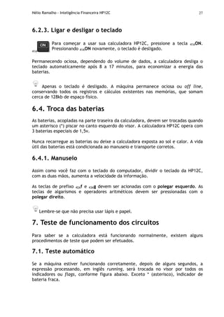 Hélio Ramalho - Inteligência Financeira HP12C 27
6.2.3. Ligar e desligar o teclado
41A
Para começar a usar sua calculadora HP12C, pressione a tecla 41AON.
Pressionando 41AON novamente, o teclado é desligado.
Permanecendo ociosa, dependendo do volume de dados, a calculadora desliga o
teclado automaticamente após 8 a 17 minutos, para economizar a energia das
baterias.
Apenas o teclado é desligado. A máquina permanece ociosa ou off line,
conservando todos os registros e cálculos existentes nas memórias, que somam
cerca de 128kb de espaço físico.
6.4. Troca das baterias
As baterias, acopladas na parte traseira da calculadora, devem ser trocadas quando
um asterisco (*) piscar no canto esquerdo do visor. A calculadora HP12C opera com
3 baterias especiais de 1,5v.
Nunca recarregue as baterias ou deixe a calculadora exposta ao sol e calor. A vida
útil das baterias está condicionada ao manuseio e transporte corretos.
6.4.1. Manuseio
Assim como você faz com o teclado do computador, dividir o teclado da HP12C,
com as duas mãos, aumenta a velocidade da informação.
As teclas de prefixo 42Af e 43Ag devem ser acionadas com o polegar esquerdo. As
teclas de algarismos e operadores aritméticos devem ser pressionadas com o
polegar direito.
Lembre-se que não precisa usar lápis e papel.
7. Teste de funcionamento dos circuitos
Para saber se a calculadora está funcionando normalmente, existem alguns
procedimentos de teste que podem ser efetuados.
7.1. Teste automático
Se a máquina estiver funcionando corretamente, depois de alguns segundos, a
expressão processando, em inglês running, será trocada no visor por todos os
indicadores ou flags, conforme figura abaixo. Exceto * (asterisco), indicador de
bateria fraca.
 