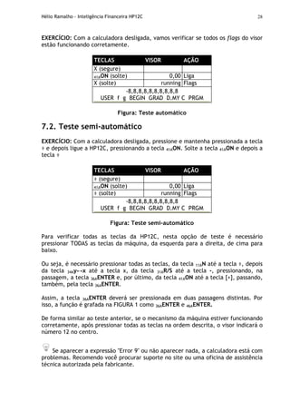 Hélio Ramalho - Inteligência Financeira HP12C 28
EXERCÍCIO: Com a calculadora desligada, vamos verificar se todos os flags do visor
estão funcionando corretamente.
TECLAS VISOR AÇÃO
X (segure)
41AON (solte) 0,00 Liga
X (solte) running Flags
-8,8,8,8,8,8,8,8,8,8
USER f g BEGIN GRAD D.MY C PRGM
Figura: Teste automático
7.2. Teste semi-automático
EXERCÍCIO: Com a calculadora desligada, pressione e mantenha pressionada a tecla
÷ e depois ligue a HP12C, pressionando a tecla 41AON. Solte a tecla 41AON e depois a
tecla ÷
TECLAS VISOR AÇÃO
÷ (segure)
41AON (solte) 0,00 Liga
÷ (solte) running Flags
-8,8,8,8,8,8,8,8,8,8
USER f g BEGIN GRAD D.MY C PRGM
Figura: Teste semi-automático
Para verificar todas as teclas da HP12C, nesta opção de teste é necessário
pressionar TODAS as teclas da máquina, da esquerda para a direita, de cima para
baixo.
Ou seja, é necessário pressionar todas as teclas, da tecla 11AN até a tecla ÷, depois
da tecla 34Ay↔x até a tecla x, da tecla 31AR/S até a tecla -, pressionando, na
passagem, a tecla 36AENTER e, por último, da tecla 41AON até a tecla [+], passando,
também, pela tecla 36AENTER.
Assim, a tecla 36AENTER deverá ser pressionada em duas passagens distintas. Por
isso, a função é grafada na FIGURA 1 como 36AENTER e 46AENTER.
De forma similar ao teste anterior, se o mecanismo da máquina estiver funcionando
corretamente, após pressionar todas as teclas na ordem descrita, o visor indicará o
número 12 no centro.
Se aparecer a expressão "Error 9" ou não aparecer nada, a calculadora está com
problemas. Recomendo você procurar suporte no site ou uma oficina de assistência
técnica autorizada pela fabricante.
 
