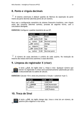 Hélio Ramalho - Inteligência Financeira HP12C 29
8. Ponto e vírgula decimais
O sistema americano é default (padrão de fábrica) da separação da parte
inteira da parte decimal (decimal point) de um número.
Para usar a configuração monetária do sistema financeiro brasileiro, com vírgula
antes dos centavos (decimal comma), proceda da seguinte forma, com a
calculadora desligada.
EXERCÍCIO: Configurar o padrão monetário da sua HP.
FUNÇÃO VISOR AÇÃO
48A. (segure) Brasil
41AON (solte) 0,00 liga
48A. (solte) 0,00 Decimal comma
41AON (solte) desliga
48A. (segure) EUA
41AON (solte) 0.00 liga
48A. (solte) 0.00 Decimal point
O número de casas decimais é critério de cada usuário. Na resolução da
maioria dos nossos exercícios usaremos 2 casas decimais.
9. Limpeza do registrador X (visor)
35A
A tecla 35ACLX, do inglês clear x, limpa o visor. Qualquer número que
estiver no registrador X (visor) será automaticamente substituído por zero
e desconsiderado na cadeia de cálculo.
EXERCÍCIO: Calcular 15÷4. Antes de pressionar a função ÷ substituir 4 por 3.
FUNÇÃO VISOR AÇÃO
42Af 35DCLX 0,00 0,00
15 36AENTER 15,00 Numerador
4 35ACLX 3 3,00 Denominador
÷ 5,00 Produto
10. Troca de Sinal
16A
A tecla 16ACHS, do inglês change sign, troca o sinal de um número, de
positivo para negativo e vice-versa.
 