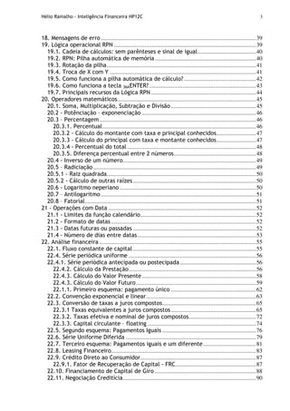 Hélio Ramalho - Inteligência Financeira HP12C 3
18. Mensagens de erro..........................................................................................................39
19. Lógica operacional RPN .................................................................................................39
19.1. Cadeia de cálculos: sem parênteses e sinal de igual........................................40
19.2. RPN: Pilha automática de memória.....................................................................40
19.3. Rotação da pilha......................................................................................................41
19.4. Troca de X com Y ....................................................................................................41
19.5. Como funciona a pilha automática de cálculo? .................................................42
19.6. Como funciona a tecla 36AENTER?.........................................................................43
19.7. Principais recursos da Lógica RPN........................................................................44
20. Operadores matemáticos...............................................................................................45
20.1. Soma, Multiplicação, Subtração e Divisão ..........................................................45
20.2 - Potênciação – exponenciação ..............................................................................46
20.3 – Percentagem...........................................................................................................46
20.3.1. Percentual.........................................................................................................46
20.3.2 - Cálculo do montante com taxa e principal conhecidos...........................47
20.3.3 - Cálculo do principal com taxa e montante conhecidos...........................47
20.3.4 - Percentual do total ........................................................................................48
20.3.5. Diferença percentual entre 2 números........................................................48
20.4 - Inverso de um número...........................................................................................49
20.5 – Radiciação ...............................................................................................................49
20.5.1 - Raiz quadrada......................................................................................................50
20.5.2 - Cálculo de outras raízes....................................................................................50
20.6 - Logaritmo neperiano .............................................................................................50
20.7 – Antilogaritmo..........................................................................................................51
20.8 – Fatorial.....................................................................................................................51
21 - Operações com Data .....................................................................................................52
21.1 - Limites da função calendário...............................................................................52
21.2 - Formato de datas...................................................................................................52
21.3 - Datas futuras ou passadas ....................................................................................52
21.4 - Número de dias entre datas.................................................................................53
22. Análise financeira ...........................................................................................................55
22.1. Fluxo constante de capital ....................................................................................55
22.4. Série periódica uniforme .......................................................................................56
22.4.1. Série periódica antecipada ou postecipada....................................................56
22.4.2. Cálculo da Prestação.......................................................................................56
22.4.3. Cálculo do Valor Presente..............................................................................58
22.4.3. Cálculo do Valor Futuro..................................................................................59
22.1.1. Primeiro esquema: pagamento único ..........................................................62
22.2. Convenção exponencial e linear...........................................................................63
22.3. Conversão de taxas a juros compostos................................................................65
22.3.1 Taxas equivalentes a juros compostos..........................................................65
22.3.2. Taxas efetiva e nominal de juros compostos..............................................72
22.3.3. Capital circulante – floating ..........................................................................74
22.5. Segundo esquema: Pagamentos Iguais ................................................................76
22.6. Série Uniforme Diferida .........................................................................................79
22.7. Terceiro esquema: Pagamentos iguais e um diferente....................................81
22.8. Leasing Financeiro...................................................................................................83
22.9. Crédito Direto ao Consumidor...............................................................................87
22.9.1. Fator de Recuperação de Capital - FRC.......................................................87
22.10. Financiamento de Capital de Giro .....................................................................88
22.11. Negociação Creditícia...........................................................................................90
 