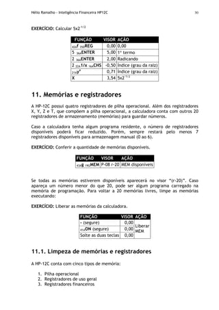 Hélio Ramalho - Inteligência Financeira HP12C 30
EXERCÍCIO: Calcular 5x2-1/2
FUNÇÃO VISOR AÇÃO
42Af 35DREG 0,00 0,00
5 36AENTER 5,00 1° termo
2 36AENTER 2,00 Radicando
2 22A1/x 16ACHS -0,50 Índice (grau da raiz)
21Ayx
0,71 Índice (grau da raiz)
X 3,54 5x2-1/2
11. Memórias e registradores
A HP-12C possui quatro registradores de pilha operacional. Além dos registradores
X, Y, Z e T, que compõem a pilha operacional, a calculadora conta com outros 20
registradores de armazenamento (memórias) para guardar números.
Caso a calculadora tenha algum programa residente, o número de registradores
disponíveis poderá ficar reduzido. Porém, sempre restará pelo menos 7
registradores disponíveis para armazenagem manual (0 ao 6).
EXERCÍCIO: Conferir a quantidade de memórias disponíveis.
FUNÇÃO VISOR AÇÃO
43Ag 19GMEM P-08 r-20 MEM disponíveis
Se todas as memórias estiverem disponíveis aparecerá no visor “(r-20)”. Caso
apareça um número menor do que 20, pode ser algum programa carregado na
memória de programação. Para voltar a 20 memórias livres, limpe as memórias
executando:
EXERCÍCIO: Liberar as memórias da calculadora.
FUNÇÃO VISOR AÇÃO
- (segure) 0,00
41AON (segure) 0,00
Solte as duas teclas 0,00
Liberar
MEM
11.1. Limpeza de memórias e registradores
A HP-12C conta com cinco tipos de memória:
1. Pilha operacional
2. Registradores de uso geral
3. Registradores financeiros
 