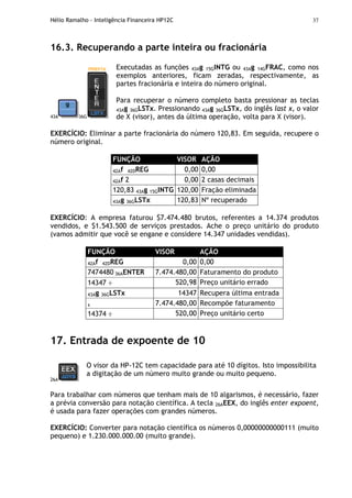 Hélio Ramalho - Inteligência Financeira HP12C 37
16.3. Recuperando a parte inteira ou fracionária
43A 36G
Executadas as funções 43Ag 15GINTG ou 43Ag 14GFRAC, como nos
exemplos anteriores, ficam zeradas, respectivamente, as
partes fracionária e inteira do número original.
Para recuperar o número completo basta pressionar as teclas
43Ag 36GLSTx. Pressionando 43Ag 36GLSTx, do inglês last x, o valor
de X (visor), antes da última operação, volta para X (visor).
EXERCÍCIO: Eliminar a parte fracionária do número 120,83. Em seguida, recupere o
número original.
FUNÇÃO VISOR AÇÃO
42Af 42DREG 0,00 0,00
42Af 2 0,00 2 casas decimais
120,83 43Ag 15GINTG 120,00 Fração eliminada
43Ag 36GLSTx 120,83 Nº recuperado
EXERCÍCIO: A empresa faturou $7.474.480 brutos, referentes a 14.374 produtos
vendidos, e $1.543.500 de serviços prestados. Ache o preço unitário do produto
(vamos admitir que você se engane e considere 14.347 unidades vendidas).
FUNÇÃO VISOR AÇÃO
42Af 42DREG 0,00 0,00
7474480 36AENTER 7.474.480,00 Faturamento do produto
14347 ÷ 520,98 Preço unitário errado
43Ag 36GLSTx 14347 Recupera última entrada
x 7.474.480,00 Recompõe faturamento
14374 ÷ 520,00 Preço unitário certo
17. Entrada de expoente de 10
26A
O visor da HP-12C tem capacidade para até 10 dígitos. Isto impossibilita
a digitação de um número muito grande ou muito pequeno.
Para trabalhar com números que tenham mais de 10 algarismos, é necessário, fazer
a prévia conversão para notação científica. A tecla 26AEEX, do inglês enter expoent,
é usada para fazer operações com grandes números.
EXERCÍCIO: Converter para notação científica os números 0,00000000000111 (muito
pequeno) e 1.230.000.000.00 (muito grande).
 