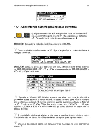 Hélio Ramalho - Inteligência Financeira HP12C 38
NOTAÇÃO CIENTÍFICA
0,00000000000111 = 1,11 x 10-12
1.230.000.000.000 = 1,23 1012
17.1. Convertendo número para notação científica
42A 48A
Qualquer número com até 10 algarismos pode ser convertido à
notação científica pela própria HP-12C ao pressionar as teclas
42f.. Para retornar à notação normal pressione 42f 2
EXERCÍCIO: Converter à notação científica o número 4.308.697.
Como o número contém menos de 10 dígitos, é possível a conversão direta à
notação científica.
FUNÇÃO VISOR AÇÃO
42Af 35DREG 0,00 0,00
4308697 42Af . 4,308697 06 4,308697 x 106
EXERCÍCIO: Calcule a dívida per capita de um país, admitindo uma dívida externa
de $150.000.000.000 (150 x 109
= 15 x 1010
) e uma população de 130.000.000 (130 x
106
= 13 x 107
) de habitantes.
FUNÇÃO VISOR AÇÃO
42Af 35DREG 0,00 0,00
15 16AEEX 10 15, 10 15 (mantissa) x 1010
(expoente)
36AENTER 1,5 11 15 x 1010
(notação científica)
13 16AEEX 7 13, 07 13 x 107
÷ 1.153,85 Dívida externa per capita
Quando o número 150 bilhões aparece no visor em notação científica
(1,500000) basta deslocar o ponto decimal 10 casas à direita para obter o número
em seu formato original. O mesmo acontece quando queremos calcular o fatorial
de 15. Pressionando 15 43Ag 39Gn! faz aparecer no visor 1,3076674 12, que
significa 1,307674 x 1012 = 1.307.674.000.000 (o ponto decimal foi deslocado 12
casas à direita).
A quantidade máxima de dígitos aceita para a mantissa (parte inteira + parte
fracionária) são 10. Sendo 7 o número máximo de dígitos para a parte inteira.
Embora a calculadora opere com tamanho 10 de mantissa, no visor aparecerão
apenas 7.
 