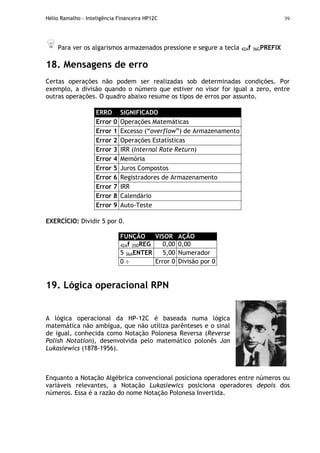 Hélio Ramalho - Inteligência Financeira HP12C 39
Para ver os algarismos armazenados pressione e segure a tecla 42Af 36GPREFIX
18. Mensagens de erro
Certas operações não podem ser realizadas sob determinadas condições. Por
exemplo, a divisão quando o número que estiver no visor for igual a zero, entre
outras operações. O quadro abaixo resume os tipos de erros por assunto.
ERRO SIGNIFICADO
Error 0 Operações Matemáticas
Error 1 Excesso (“overflow”) de Armazenamento
Error 2 Operações Estatísticas
Error 3 IRR (Internal Rate Return)
Error 4 Memória
Error 5 Juros Compostos
Error 6 Registradores de Armazenamento
Error 7 IRR
Error 8 Calendário
Error 9 Auto-Teste
EXERCÍCIO: Dividir 5 por 0.
FUNÇÃO VISOR AÇÃO
42Af 35DREG 0,00 0,00
5 36AENTER 5,00 Numerador
0 ÷ Error 0 Divisão por 0
19. Lógica operacional RPN
A lógica operacional da HP-12C é baseada numa lógica
matemática não ambígua, que não utiliza parênteses e o sinal
de igual, conhecida como Notação Polonesa Reversa (Reverse
Polish Notation), desenvolvida pelo matemático polonês Jan
Lukasiewics (1878-1956).
Enquanto a Notação Algébrica convencional posiciona operadores entre números ou
variáveis relevantes, a Notação Lukasiewics posiciona operadores depois dos
números. Essa é a razão do nome Notação Polonesa Invertida.
 
