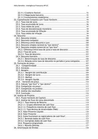 Hélio Ramalho - Inteligência Financeira HP12C 4
22.11.1 Crediário flexível.............................................................................................91
22.11.2 Negociação bancária.......................................................................................91
22.11.3 Investimentos imobiliários.............................................................................93
23. Capitalização Composta com Taxas Variáveis...........................................................94
23.1. Taxa real de juros ...................................................................................................94
23.2. Taxa acumulada de juros.......................................................................................96
23.3. Taxa média de juros ...............................................................................................97
23.4. Taxa de desvalorização monetária.......................................................................98
23.5. Taxa acumulada de inflação .................................................................................98
23.6. Taxa média de inflação..........................................................................................99
24. Desconto...........................................................................................................................99
24.1. Desconto simples...................................................................................................100
24.2. Desconto composto...............................................................................................100
24.3. Diferença entre desconto e juro ........................................................................100
24.2. Desconto simples racional ou “por dentro” .....................................................100
24.2. Desconto simples comercial ou “por fora”.......................................................101
24.2.1 Diferença entre taxa de juros e taxa de desconto ...................................101
24.2.1 Taxa de juros ...................................................................................................101
24.2.2. Taxa de desconto...........................................................................................103
24.3. Desconto bancário.................................................................................................103
24.3.1. Determinação da taxa de desconto............................................................106
24.3.2. Relação entre taxa de desconto no período e juros compostos ...........107
25. Formação do preço.......................................................................................................107
25.1 – Competitividade...................................................................................................107
25.2. Inovação..................................................................................................................108
25.3. Margens ...................................................................................................................108
25.3.1 - Margem de contribuição..............................................................................109
25.3.2 - Margem de lucro...........................................................................................109
25.3.3 - Markup............................................................................................................109
25.3.4 - Margem líquida..............................................................................................109
25.4. – Variáveis do preço..............................................................................................110
25.5. Cálculo “por fora” e “por dentro”.....................................................................111
25.6. Competição via preço...........................................................................................112
25.7. Competição via produto.......................................................................................114
25.8. Análise dos resultados..........................................................................................115
25.9. Conclusão................................................................................................................116
24. Análise de Projetos.......................................................................................................117
24.1. Fluxos Variáveis de Capitais................................................................................117
24.2. Análise de fluxo de caixa descontado ...............................................................118
24.2.1. Taxa Interna de Retorno...............................................................................118
24.2.1.1. Grupos diferentes de cash flow...............................................................118
24.2.1.2. Frequência máxima de cash flow............................................................118
24.2.1.3. Taxa Mínima de Atratividade (TMA) .......................................................119
24.3. Valor Presente Líquido .....................................................................................120
24.4. Valor Presente ...................................................................................................122
24.5. Como funcionam os registradores de cash flow?.........................................123
24.5.1. Revendo dados do cash flow........................................................................123
24.5.2. Corrigindo dados do cash flow ....................................................................124
24.6. Poupança programada......................................................................................127
24.6.1. Receita diferida .............................................................................................127
26. Amortização de Dívidas ...............................................................................................130
 