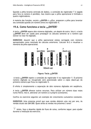 Hélio Ramalho - Inteligência Financeira HP12C 43
Quando a pilha levanta (entrada de dados), o conteúdo do registrador T é jogado
para fora (o número é perdido). Isso mostra que a pilha operacional é limitada a
quatro registradores.
A maioria das funções, exceto 36AENTER e 35ACLx, preparam a pilha para levantar
seu conteúdo quando um número entra no registrador X.
19.6. Como funciona a tecla 36AENTER?
A tecla 36AENTER separa dois números digitados, um depois do outro. Isto é, a tecla
36AENTER deve ser usada para prosseguir os cálculos somente se o número que
estiver no visor foi digitado.
EXERCÍCIO: Assumir que a pilha operacional esteja carregada com números
apresentados como resultado de cálculos anteriores. Calcular 8÷2 e visualizar a
memória da pilha operacional.
9
(perdido)
8
(perdido)
7
(back-up)
T
Z
Y
X
9
8
7
6 8
LEVANTA
8
7
6
8
36AENTER
LEVANTA
7
6
8
8 2
NÃOLEVANTA
7
6
8
2 +
DEIXACAIR
7
7
6
4
8(back-up)
Figura: Tecla 36AENTER
A tecla 36AENTER repete o conteúdo do registrador X no registrador Y. O próximo
número digitado ou recuperado será posicionado sobre a cópia (back-up) do
primeiro número que ficou no registrador X.
O efeito é simplesmente a separação de dois números digitados em seqüência.
A tecla 36AENTER oferece outros recursos. Para utilizar um número duas vezes
numa fileira. Isto é, adicionar um número a si próprio (constante).
Confira no exercício seguinte um exemplo de crescimento cumulativo constante.
EXERCÍCIO: Uma empresa prevê que suas vendas dobrem uma vez por ano, As
vendas atuais são $84.000. Quais serão as vendas nos próximos 3 anos?
Antes, faça o desenho rápido do fluxo de caixa, conforme segue: para ajudar
durante a resolução do exercício.
 