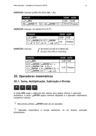 Hélio Ramalho - Inteligência Financeira HP12C 45
EXERCÍCIO: Calcular [((456-75)÷18,5).(68÷ 1,9)]
FUNÇÃO VISOR AÇÃO
42Af 35DREG 0,00 0,00
456 36AENTER 75 – 18,5 ÷ 68 36AENTER 1,9 ÷ x 737,07 Produto
EXERCÍCIO: Calcular √(5,4x0,8)÷(12,5-0,73
)
FUNÇÃO VISOR AÇÃO
42Af 35DREG 0,00 0,00
5,4 36AENTER 0,8 x 0,7 36AENTER
3 11Ay↔x 12,5 11Ay↔x - ÷ 43Ag 11G√x
0,6 Produto
EXERCÍCIO: Calcular [8,33x(4-5,2)÷(8,33-7,46)x0,32]
√ [4,3x(3,15-2,75)-(1,71x2,01)]
FUNÇÃO VISOR AÇÃO
42Af 35DREG 0,00 0,00
8,33 36AENTER 4 36AENTER 5,2 - x
8,33 36AENTER 7,46 – 0,32 x ÷
4,3 36AENTER 3,15 36AENTER 2,75 – x
1,71 36AENTER 2,01 x - ÷ 43Ag 11G√x
4,57 Produto
20. Operadores matemáticos
20.1. Soma, Multiplicação, Subtração e Divisão
O modo RPN exige a digitação dos valores para depois efetuar a operação
aritmética. A tecla 36AENTER separa números digitados e o operador matemático
completa o cálculo.
Não precisa utilizar 36AENTER antes de um operador.
Operador matemático é função assistente, na cor branca, acionada
diretamente.
 