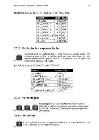 Hélio Ramalho - Inteligência Financeira HP12C 46
EXERCÍCIO: Calcular 12+3; 12-3; 12x3; 12÷3; 122
; √12; e 1/12.
FUNÇÃO VISOR AÇÃO
42Af 35DREG 0,00 0,00
12 36AENTER 3 + 15,00 12+3
12 36AENTER 3 - 9,00 12-3
12 36AENTER 3 x 36,00 12x3
12 36AENTER 3 ÷ 4,00 12÷3
12 36AENTER 2 21Ayx
144,00 122
12 43Ag 21G√x 3,46 √12
12 22A1/x 0,08 1/12
20.2 - Potênciação – exponenciação
21A
Exponenciação ou potenciação é uma operação unária usada em
aritmética para indicar a multiplicação de uma dada base por ela
mesma tantas vezes quanto indicar o expoente, e é a operação
matemática oposta à radiciação.
EXERCÍCIO: Calcular 54
, (1,08)12
, (2,90)181/360
e 121/3
FUNÇÃO VISOR AÇÃO
42Af 35DREG 0,00 0,00
5 36AENTER 4 21Ayx
625,00 54
1,08 36AENTER 12 21Ayx
2,52 (1,08)12
2,90 36AENTER 2,90 base
181 36AENTER 360 ÷ 0,50 expoente
21Ayx
1,71 (2,90)181/360
12 36AENTER 3 22A1/x 21Ayx
2,29 121/3
20.3 – Percentagem
25A 23A 24A
Percentagem é a fração centesimal de um número
chamado principal, calculada a uma determinada taxa.
Na HP-12C, a função 25A% processa a percentagem de
um número.
20.3.1. Percentual
25A
A tecla 25A% calcula a percentagem sem utilizar a tecla x. Combinada com
+ ou -, adiciona ou subtrai percentagens.
 