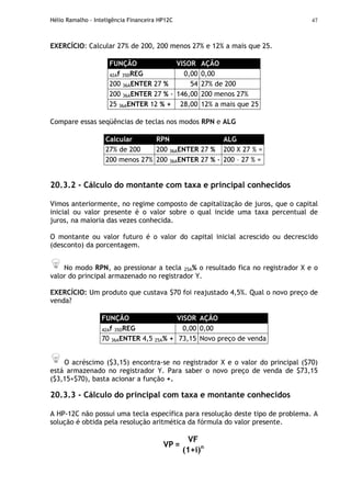 Hélio Ramalho - Inteligência Financeira HP12C 47
EXERCÍCIO: Calcular 27% de 200, 200 menos 27% e 12% a mais que 25.
FUNÇÃO VISOR AÇÃO
42Af 35DREG 0,00 0,00
200 36AENTER 27 % 54 27% de 200
200 36AENTER 27 % - 146,00 200 menos 27%
25 36AENTER 12 % + 28,00 12% a mais que 25
Compare essas seqüências de teclas nos modos RPN e ALG
Calcular RPN ALG
27% de 200 200 36AENTER 27 % 200 X 27 % =
200 menos 27% 200 36AENTER 27 % - 200 – 27 % =
20.3.2 - Cálculo do montante com taxa e principal conhecidos
Vimos anteriormente, no regime composto de capitalização de juros, que o capital
inicial ou valor presente é o valor sobre o qual incide uma taxa percentual de
juros, na maioria das vezes conhecida.
O montante ou valor futuro é o valor do capital inicial acrescido ou decrescido
(desconto) da porcentagem.
No modo RPN, ao pressionar a tecla 25A% o resultado fica no registrador X e o
valor do principal armazenado no registrador Y.
EXERCÍCIO: Um produto que custava $70 foi reajustado 4,5%. Qual o novo preço de
venda?
FUNÇÃO VISOR AÇÃO
42Af 35DREG 0,00 0,00
70 36AENTER 4,5 25A% + 73,15 Novo preço de venda
O acréscimo ($3,15) encontra-se no registrador X e o valor do principal ($70)
está armazenado no registrador Y. Para saber o novo preço de venda de $73,15
($3,15+$70), basta acionar a função +.
20.3.3 - Cálculo do principal com taxa e montante conhecidos
A HP-12C não possui uma tecla específica para resolução deste tipo de problema. A
solução é obtida pela resolução aritmética da fórmula do valor presente.
VF
VP =
(1+i)n
 