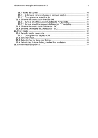 Hélio Ramalho - Inteligência Financeira HP12C 5
26.1. Pacto de capitais...............................................................................................130
26.1.1. Sistemas e nomenclaturas em pacto de capital.......................................131
26.1.2. Cronograma de amortização........................................................................132
26.2. Sistema de Amortização Francês -SAF...............................................................133
26.2.1. Juros e amortização acumulados até “t” período...................................135
26.2.2. Juros e amortização acumulados entre “t” períodos..............................138
26.3. Sistema de Amortização Constante - SAC.........................................................139
26.4. Sistema Americano de Amortização - SAA........................................................142
27. Depreciação ...................................................................................................................145
27.1. Desvalorização monetária....................................................................................145
27.1.1. Cronograma da depreciação........................................................................145
27.2. Critério Linear........................................................................................................146
27.3. Critério Cole ou Soma dos Dígitos ......................................................................150
27.4. Critério Declínio de Balanço ou Declínio em Dobro........................................153
28. Referências Bibliográficas...........................................................................................157
 