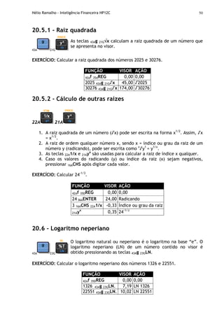 Hélio Ramalho - Inteligência Financeira HP12C 50
20.5.1 - Raiz quadrada
43A 21G
As teclas 43Ag 21G√√√√x calculam a raiz quadrada de um número que
se apresenta no visor.
EXERCÍCIO: Calcular a raiz quadrada dos números 2025 e 30276.
FUNÇÃO VISOR AÇÃO
42af 35dREG 0,00 0,00
2025 43Ag 21G√x 45,00 √2025
30276 43Ag 21G√x 174,00 √30276
20.5.2 - Cálculo de outras raízes
22A 21A
1. A raiz quadrada de um número (√x) pode ser escrita na forma x1/2
. Assim, √x
= x1/2
.
2. A raiz de ordem qualquer número x, sendo x = índice ou grau da raiz de um
número y (radicando), pode ser escrita como x
√y1
= y1/x
.
3. As teclas 22A1/x e 21Ayx
são usadas para calcular a raiz de índice x qualquer.
4. Caso os valores do radicando (y) ou índice da raiz (x) sejam negativos,
pressionar 16ACHS após digitar cada valor.
EXERCÍCIO: Calcular 24-1/3
.
FUNÇÃO VISOR AÇÃO
42Af 35DREG 0,00 0,00
24 36AENTER 24,00 Radicando
3 16ACHS 22A1/x -0,33 Índice ou grau da raiz
21Ayx
0,35 24-1/3
20.6 - Logaritmo neperiano
43A 23G
O logaritmo natural ou neperiano é o logaritmo na base “e”. O
logaritmo neperiano (LN) de um número contido no visor é
obtido pressionando as teclas 43Ag 23GLN.
EXERCÍCIO: Calcular o logaritmo neperiano dos números 1326 e 22551.
FUNÇÃO VISOR AÇÃO
42Af 35DREG 0,00 0,00
1326 43Ag 23GLN. 7,19 LN 1326
22551 43Ag 23GLN. 10,02 LN 22551
 