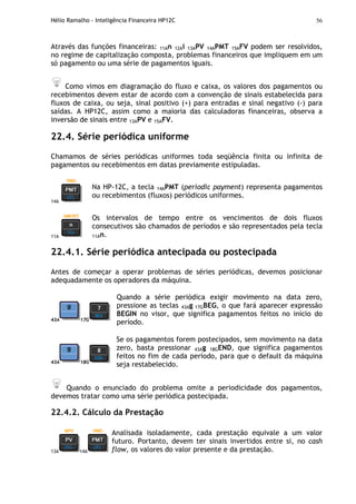 Hélio Ramalho - Inteligência Financeira HP12C 56
Através das funções financeiras: 11An 12Ai 13APV 14APMT 15AFV podem ser resolvidos,
no regime de capitalização composta, problemas financeiros que impliquem em um
só pagamento ou uma série de pagamentos iguais.
Como vimos em diagramação do fluxo e caixa, os valores dos pagamentos ou
recebimentos devem estar de acordo com a convenção de sinais estabelecida para
fluxos de caixa, ou seja, sinal positivo (+) para entradas e sinal negativo (-) para
saídas. A HP12C, assim como a maioria das calculadoras financeiras, observa a
inversão de sinais entre 13APV e 15AFV.
22.4. Série periódica uniforme
Chamamos de séries periódicas uniformes toda seqüência finita ou infinita de
pagamentos ou recebimentos em datas previamente estipuladas.
14A
Na HP-12C, a tecla 14APMT (periodic payment) representa pagamentos
ou recebimentos (fluxos) periódicos uniformes.
11A
Os intervalos de tempo entre os vencimentos de dois fluxos
consecutivos são chamados de períodos e são representados pela tecla
11An.
22.4.1. Série periódica antecipada ou postecipada
Antes de começar a operar problemas de séries periódicas, devemos posicionar
adequadamente os operadores da máquina.
43A 17G
Quando a série periódica exigir movimento na data zero,
pressione as teclas 43Ag 17GBEG, o que fará aparecer expressão
BEGIN no visor, que significa pagamentos feitos no início do
período.
43A 18G
Se os pagamentos forem postecipados, sem movimento na data
zero, basta pressionar 43Ag 18GEND, que significa pagamentos
feitos no fim de cada período, para que o default da máquina
seja restabelecido.
Quando o enunciado do problema omite a periodicidade dos pagamentos,
devemos tratar como uma série periódica postecipada.
22.4.2. Cálculo da Prestação
13A 14A
Analisada isoladamente, cada prestação equivale a um valor
futuro. Portanto, devem ter sinais invertidos entre si, no cash
flow, os valores do valor presente e da prestação.
 