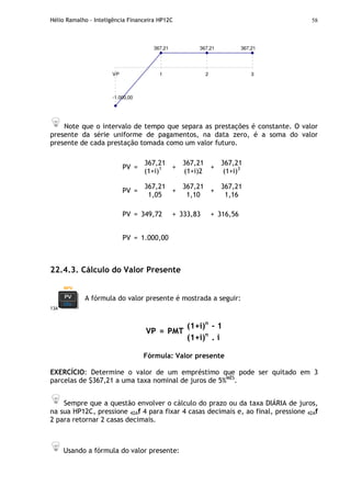 Hélio Ramalho - Inteligência Financeira HP12C 58
367,21 367,21
-1.000,00
367,21
VP 1 2 3
Note que o intervalo de tempo que separa as prestações é constante. O valor
presente da série uniforme de pagamentos, na data zero, é a soma do valor
presente de cada prestação tomada como um valor futuro.
PV =
367,21
(1+i)1 +
367,21
(1+i)2
+
367,21
(1+i)3
PV =
367,21
1,05
+
367,21
1,10
+
367,21
1,16
PV = 349,72 + 333,83 + 316,56
PV = 1.000,00
22.4.3. Cálculo do Valor Presente
13A
A fórmula do valor presente é mostrada a seguir:
(1+i)n
- 1
VP = PMT
(1+i)n
. i
Fórmula: Valor presente
EXERCÍCIO: Determine o valor de um empréstimo que pode ser quitado em 3
parcelas de $367,21 a uma taxa nominal de juros de 5%MÊS
.
Sempre que a questão envolver o cálculo do prazo ou da taxa DIÁRIA de juros,
na sua HP12C, pressione 42Af 4 para fixar 4 casas decimais e, ao final, pressione 42Af
2 para retornar 2 casas decimais.
Usando a fórmula do valor presente:
 