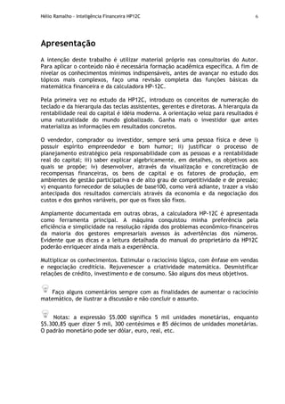 Hélio Ramalho - Inteligência Financeira HP12C 6
Apresentação
A intenção deste trabalho é utilizar material próprio nas consultorias do Autor.
Para aplicar o conteúdo não é necessária formação acadêmica específica. A fim de
nivelar os conhecimentos mínimos indispensáveis, antes de avançar no estudo dos
tópicos mais complexos, faço uma revisão completa das funções básicas da
matemática financeira e da calculadora HP-12C.
Pela primeira vez no estudo da HP12C, introduzo os conceitos de numeração do
teclado e da hierarquia das teclas assistentes, gerentes e diretoras. A hierarquia da
rentabilidade real do capital é idéia moderna. A orientação veloz para resultados é
uma naturalidade do mundo globalizado. Ganha mais o investidor que antes
materializa as informações em resultados concretos.
O vendedor, comprador ou investidor, sempre será uma pessoa física e deve i)
possuir espírito empreendedor e bom humor; ii) justificar o processo de
planejamento estratégico pela responsabilidade com as pessoas e a rentabilidade
real do capital; iii) saber explicar algebricamente, em detalhes, os objetivos aos
quais se propõe; iv) desenvolver, através da visualização e concretização de
recompensas financeiras, os bens de capital e os fatores de produção, em
ambientes de gestão participativa e de alto grau de competitividade e de pressão;
v) enquanto fornecedor de soluções de base100, como verá adiante, trazer a visão
antecipada dos resultados comerciais através da economia e da negociação dos
custos e dos ganhos variáveis, por que os fixos são fixos.
Amplamente documentada em outras obras, a calculadora HP-12C é apresentada
como ferramenta principal. A máquina conquistou minha preferência pela
eficiência e simplicidade na resolução rápida dos problemas econômico-financeiros
da maioria dos gestores empresariais avessos às advertências dos números.
Evidente que as dicas e a leitura detalhada do manual do proprietário da HP12C
poderão enriquecer ainda mais a experiência.
Multiplicar os conhecimentos. Estimular o raciocínio lógico, com ênfase em vendas
e negociação creditícia. Rejuvenescer a criatividade matemática. Desmistificar
relações de crédito, investimento e de consumo. São alguns dos meus objetivos.
Faço alguns comentários sempre com as finalidades de aumentar o raciocínio
matemático, de ilustrar a discussão e não concluir o assunto.
Notas: a expressão $5.000 significa 5 mil unidades monetárias, enquanto
$5.300,85 quer dizer 5 mil, 300 centésimos e 85 décimos de unidades monetárias.
O padrão monetário pode ser dólar, euro, real, etc.
 