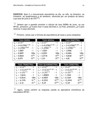 Hélio Ramalho - Inteligência Financeira HP12C 66
EXERCÍCIO: Qual é a remuneração equivalente ao dia, ao mês, ao bimestre, ao
trimestre, ao quadrimestre e ao semestre, oferecida por um produto do banco,
cuja taxa de juros é de 27%ANO
?
Sempre que a questão envolver o cálculo da taxa DIÁRIA de juros, na sua
HP12C, pressione 42Af 4 para fixar 4 casas decimais e, ao final, pressione 42Af 2 para
retornar 2 casas decimais.
Primeiro, vamos usar a fórmula de equivalência de taxas a juros compostos:
TAXA DIÁRIA
iq = (1+i)q/t
- 1
iq = (1+0,2700)1/360
- 1
iq = (1,2700)0,0028
- 1
iq = 1,0007 - 1
iq = 0,0007 100x
iq = 0,0664 i%DIA
iq = 0,07% i%DIA
TAXA MENSAL
iq = (1+i)q/t
- 1
iq = (1+0,2700)30/360
- 1
iq = (1,2700)1/12
- 1
iq = 1,0201 - 1
iq = 0,0201 100x
iq = 2,0118 i%MES
iq = 2,01 i%MES
TAXA BIMESTRAL
iq = (1+i)q/t
- 1
iq = (1+0,2700)60/360
- 1
iq = (1,2700)2/12
- 1
iq = 1,0406 - 1
iq = 0,0406 100x
iq = 4,0640 i%BIM
iq = 4,06 i%BIM
TAXA TRIMESTRAL
iq = (1+i)q/t
- 1
iq = (1+0,27)90/360
- 1
iq = (1,27)3/12
- 1
iq = 1,0616 - 1
iq = 0,0616 100x
iq = 6,1576 i%TRI
iq = 6,16 i%TRI
TAXA QUADRIMESTRAL
iq = (1+i)q/t
- 1
iq = (1+0,27)120/360
- 1
iq = (1,27)4/12
- 1
iq = 1,00829 - 1
iq = 0,0829 100x
iq = 8,2932 i%QUA
iq = 8,29 i%QUA
TAXA SEMESTRAL
iq = (1+i)q/t
- 1
iq = (1+0,27)180/360
- 1
iq = (1,27)6/12
- 1
iq = 1,1269 - 1
iq = 0,1269 100x
iq = 12,6943 i%SEM
iq = 12,69 i%SEM
Agora, vamos conferir as respostas usando os operadores aritméticos da
calculadora HP12C:
 