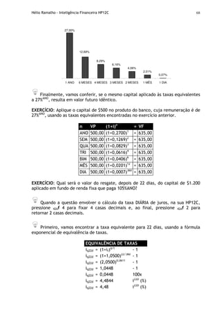 Hélio Ramalho - Inteligência Financeira HP12C 68
27,00%
8,29%
6,16%
4,06%
2,01%
0,07%
12,69%
1 ANO 6 MESES 4 MESES 3 MESES 2 MESES 1 MÊS 1 DIA
Finalmente, vamos conferir, se o mesmo capital aplicado às taxas equivalentes
a 27%ANO
, resulta em valor futuro idêntico.
EXERCÍCIO: Aplique o capital de $500 no produto do banco, cuja remuneração é de
27%ANO
, usando as taxas equivalentes encontradas no exercício anterior.
n VP (1+i)n
= VF
ANO 500,00 (1+0,2700)1
= 635,00
SEM 500,00 (1+0,1269)2
= 635,00
QUA 500,00 (1+0,0829)3
= 635,00
TRI 500,00 (1+0,0616)4
= 635,00
BIM 500,00 (1+0,0406)6
= 635,00
MÊS 500,00 (1+0,0201)12
= 635,00
DIA 500,00 (1+0,0007)360
= 635,00
EXERCÍCIO: Qual será o valor do resgate, depois de 22 dias, do capital de $1.200
aplicado em fundo de renda fixa que paga 105%ANO?
Quando a questão envolver o cálculo da taxa DIÁRIA de juros, na sua HP12C,
pressione 42Af 4 para fixar 4 casas decimais e, ao final, pressione 42Af 2 para
retornar 2 casas decimais.
Primeiro, vamos encontrar a taxa equivalente para 22 dias, usando a fórmula
exponencial de equivalência de taxas.
EQUIVALÊNCIA DE TAXAS
iq22d = (1+it)q/t
- 1
iq22d = (1+1,0500)22/360
- 1
iq22d = (2,0500)0,0611
- 1
iq22d = 1,0448 - 1
iq22d = 0,0448 100x
iq22d = 4,4844 i22D
(%)
iq22d = 4,48 i22D
(%)
 
