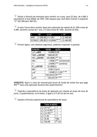 Hélio Ramalho - Inteligência Financeira HP12C 69
Utilize a fórmula do montante para conferir se a taxa, para 22 dias, de 4,48% é
equivalente à taxa ANUAL de 105%. Não esqueça que você deve inverter o expoente
“n” (22/360 para 360/22).
O valor futuro deve resultar igual para aplicação do capital de $1.200 à taxa de
4,48%, durante o prazo de 1 ano, e à taxa anual de 120%, durante 22 dias.
n VP (1+i)n
= VF
ANO 1.200,00 (1+1,05)1
= 2.460,00
22 DIAS 1.200,00 (1+0,0448)360/22
= 2.460,00
Pronto! Agora, com absoluta segurança, podemos responder à questão.
FUNÇÃO VISOR AÇÃO
42Af 35DREG 0,0000 0,00
1200 36AENTER 1200,00 VP
105 36AENTER 105,0000 iANO
(%)
100 ÷ 1,0500 iANO
(centesimal)
1 + 2,0500 iANO
(unitária)
22 36AENTER 22,0000 q
360 ÷ 0,0611 (q/t)
22Ayx
1,0448 (1+1,05)22/360
x 1253,8133 VF22DIAS
42Af 2 1253,81 VF 22DIAS
EXERCÍCIO: Qual é a taxa de remuneração bruta do fundo de renda fixa que paga
95%ANO
para uma aplicação durante dois quadrimestres?
Fazendo a equivalência do prazo da operação em relação ao prazo da taxa de
juros, 2 quadrimestres, ou 8 meses, é igual a 2/3 (8/12) de um ano.
Usando a fórmula exponencial de equivalência de taxas:
TAXA 8 MESES
iq = (1+it)q/t
- 1
iq = (1+0,95)2/3
- 1
iq = (1,95)0,67
- 1
iq = 1,56 - 1
iq = 0,56 100x
iq = 56,08 i8M
(%)
 