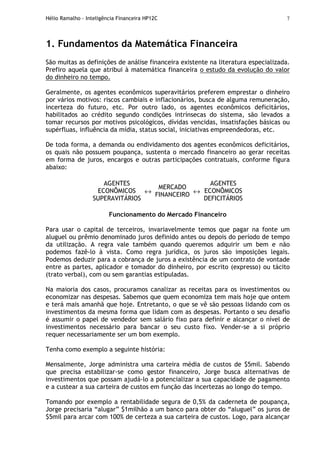 Hélio Ramalho - Inteligência Financeira HP12C 7
1. Fundamentos da Matemática Financeira
São muitas as definições de análise financeira existente na literatura especializada.
Prefiro aquela que atribui à matemática financeira o estudo da evolução do valor
do dinheiro no tempo.
Geralmente, os agentes econômicos superavitários preferem emprestar o dinheiro
por vários motivos: riscos cambiais e inflacionários, busca de alguma remuneração,
incerteza do futuro, etc. Por outro lado, os agentes econômicos deficitários,
habilitados ao crédito segundo condições intrínsecas do sistema, são levados a
tomar recursos por motivos psicológicos, dívidas vencidas, insatisfações básicas ou
supérfluas, influência da mídia, status social, iniciativas empreendedoras, etc.
De toda forma, a demanda ou endividamento dos agentes econômicos deficitários,
os quais não possuem poupança, sustenta o mercado financeiro ao gerar receitas
em forma de juros, encargos e outras participações contratuais, conforme figura
abaixo:
AGENTES
ECONÔMICOS
SUPERAVITÁRIOS
↔
MERCADO
FINANCEIRO
↔
AGENTES
ECONÔMICOS
DEFICITÁRIOS
Funcionamento do Mercado Financeiro
Para usar o capital de terceiros, invariavelmente temos que pagar na fonte um
aluguel ou prêmio denominado juros definido antes ou depois do período de tempo
da utilização. A regra vale também quando queremos adquirir um bem e não
podemos fazê-lo à vista. Como regra jurídica, os juros são imposições legais.
Podemos deduzir para a cobrança de juros a existência de um contrato de vontade
entre as partes, aplicador e tomador do dinheiro, por escrito (expresso) ou tácito
(trato verbal), com ou sem garantias estipuladas.
Na maioria dos casos, procuramos canalizar as receitas para os investimentos ou
economizar nas despesas. Sabemos que quem economiza tem mais hoje que ontem
e terá mais amanhã que hoje. Entretanto, o que se vê são pessoas lidando com os
investimentos da mesma forma que lidam com as despesas. Portanto o seu desafio
é assumir o papel de vendedor sem salário fixo para definir e alcançar o nível de
investimentos necessário para bancar o seu custo fixo. Vender-se a si próprio
requer necessariamente ser um bom exemplo.
Tenha como exemplo a seguinte história:
Mensalmente, Jorge administra uma carteira média de custos de $5mil. Sabendo
que precisa estabilizar-se como gestor financeiro, Jorge busca alternativas de
investimentos que possam ajudá-lo a potencializar a sua capacidade de pagamento
e a custear a sua carteira de custos em função das incertezas ao longo do tempo.
Tomando por exemplo a rentabilidade segura de 0,5% da caderneta de poupança,
Jorge precisaria “alugar” $1milhão a um banco para obter do “aluguel” os juros de
$5mil para arcar com 100% de certeza a sua carteira de custos. Logo, para alcançar
 