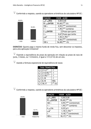 Hélio Ramalho - Inteligência Financeira HP12C 70
Conferindo a resposta, usando os operadores aritméticos da calculadora HP12C:
95,00%
56,08%
1 ANO 8 MESES
FUNÇÃO VISOR AÇÃO
42Af 35DREG 0,00 0,00
95 36AENTER 95,00 iANO
(%)
100 ÷ 0,95 iANO
(centesimal)
1 + 1,95 iANO
(unitária)
2 36AENTER 2 Prazo que quero
3 ÷ 0,67 Prazo que tenho
22Ayx
1,56 (1,95)2/3
1 – 0,56 i8MES
(centesimal)
100 x 56,08 i8MES
(%)
EXERCÍCIO: Quanto paga o mesmo fundo de renda fixa, sem descontar os impostos,
para uma aplicação trimestral?
Fazendo a equivalência do prazo da operação em relação ao prazo da taxa de
juros, 3 meses, ou 1 trimestre, é igual a 1/4 (3/12) de um ano.
Usando a fórmula exponencial de equivalência de taxas:
TAXA TRIMESTRAL
iq = (1+it)q/t
- 1
iq = (1+0,95)1/4
- 1
iq = (1,95)0,25
- 1
iq = 1,18 - 1
iq = 0,18 100x
iq = 18,17 iTRI
(%)
Conferindo a resposta, usando os operadores aritméticos da calculadora HP12C:
95,00%
18,17%
1 ANO TRIMESTRE
FUNÇÃO VISOR AÇÃO
42Af 35DREG 0,00 0,00
95 36AENTER 95,00 iANO
(%)
100 ÷ 0,95 iANO
(centesimal)
1 + 1,95 iANO
(unitária)
4 22A1/x 0,25 q/t
22Ayx
1,18 (1,95)1/4
1 – 0,18 iTRI
(centesimal)
100 x 18,17 iTRI
(%)
 