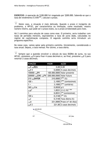 Hélio Ramalho - Inteligência Financeira HP12C 71
EXERCÍCIO: A operação de $100.000 foi resgatada por $200.000. Sabendo-se que a
taxa de rendimento é 210%ANO
, calcular o prazo.
Neste caso, a situação é mais delicada. Quando o prazo é incógnito do
problema, a HP12C, por característica ou limitação, como resultado, mostra
número inteiro, que pode ser o prazo exato, ou o prazo arredondado para mais.
Há 2 caminhos para solução de casos como esse. O primeiro, seria trabalhar com
taxas de períodos menores, equivalentes a taxa de juros dada, calculadas no
regime de capitalização composta. O segundo caminho seria introduzir um
programa específico.
No nosso caso, vamos optar pelo primeiro caminho. Inicialmente, considerando a
taxa anual. Depois, a taxa mensal. Por último, a taxa diária.
Sempre que a questão envolver o cálculo da taxa DIÁRIA de juros, na sua
HP12C, pressione 42Af 4 para fixar 4 casas decimais e, ao final, pressione 42Af 2 para
retornar 2 casas decimais.
FUNÇÃO VISOR AÇÃO
42Af 35DREG 0,00 0,00
42Af 4 0,0000 4 casas decimais
100000 13APV 100.000,0000 Valor presente
200000 16ACHS 15AFV -200.000,0000 Valor futuro
210 36AENTER 210,0000 iANO
(%)
100 ÷ 2,1000 iANO
(centesimal)
1 + 3,1000 iANO
(unitária)
360 22A1/x 0,0028 q/t
22Ayx
1,0031 (1+2,10)1/360
1 – 0,0031 iDIA
(centesimal)
100 x 0,3148 iDIA
(%)
12Ai 0,3148 Taxa diária (%)
11An 221,0000 Prazo (nº de dias)
42Af 2 221,00 2 casas decimais
100.000,00
-200.000,00
VP 221 dias
 