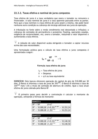 Hélio Ramalho - Inteligência Financeira HP12C 72
22.3.2. Taxas efetiva e nominal de juros compostos
Taxa efetiva de juros é a taxa verdadeira que onera o tomador ou remunera o
financiador. A taxa nominal de juros é a taxa aparente pactuada entre as partes.
Para que a taxa nominal e a taxa efetiva de juros sejam a mesma, não pode haver
nenhuma outra condição ou cobrança de encargo adicional aos juros da operação.
A tributação na fonte sobre a renda (rendimento real descontada a inflação); a
cobrança de comissões de permanência e acessórios; floating, operações casadas,
exigência de reciprocidades, etc; onera o tomador, reduzindo o valor disponível e
aumentando a taxa efetiva.
A redução do valor disponível acaba obrigando o tomador a captar recursos
acima das suas necessidades.
Uma formulação prática para o cálculo da taxa efetiva a juros compostos é
apresentada a seguir:
VF
ief =
VP - X
1/n
- 1
Fórmula: taxa efetiva de juros
ief = Taxa efetiva de juros
X = Despesas
n = q/t ou taxa equivalente
EXERCÍCIO: Dois bancos oferecem operação de capital de giro de $10.000 por 30
dias. O Banco A informou a taxa de juros de 35%ANO
. O Banco B informou a taxa de
33%ANO
mais 1,5% a título de comissão de abertura de crédito. Qual a taxa anual
efetiva de juros cobrada pelo Banco B?
O primeiro passo para decidir a contratação é calcular o montante da
operação, utilizando a fórmula do montante:
BANCO A
VF = VP (1+i)n
VF = 10.000,00 (1+0,35)30/360
= 10.253,24
VF = 10.000,00 (1,35)1/12
= 10.253,24
BANCO B
VF = VP (1+i)n
VF = 10.000,00 (1+0,33)30/360
= 10.240,50
VF = 10.000,00 (1,33)1/12
= 10.240,50
 