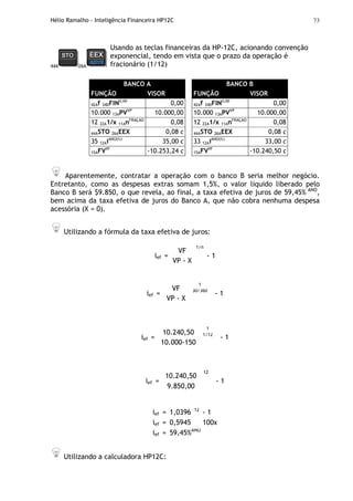 Hélio Ramalho - Inteligência Financeira HP12C 73
44A 26A
Usando as teclas financeiras da HP-12C, acionando convenção
exponencial, tendo em vista que o prazo da operação é
fracionário (1/12)
BANCO A
FUNÇÃO VISOR
42Af 34DFIN0,00
0,00
10.000 13APVVP
10.000,00
12 22A1/x 11AnFRAÇÃO
0,08
44ASTO 26AEEX 0,08 c
35 12AiANO(%)
35,00 c
15AFVVF
-10.253,24 c
BANCO B
FUNÇÃO VISOR
42Af 34DFIN0,00
0,00
10.000 13APVVP
10.000,00
12 22A1/x 11AnFRAÇÃO
0,08
44ASTO 26AEEX 0,08 c
33 12AiANO(%)
33,00 c
15AFVVF
-10.240,50 c
Aparentemente, contratar a operação com o banco B seria melhor negócio.
Entretanto, como as despesas extras somam 1,5%, o valor líquido liberado pelo
Banco B será $9.850, o que revela, ao final, a taxa efetiva de juros de 59,45% ANO
,
bem acima da taxa efetiva de juros do Banco A, que não cobra nenhuma despesa
acessória (X = 0).
Utilizando a fórmula da taxa efetiva de juros:
ief =
VF
VP - X
1/n
- 1
ief =
VF
VP - X
1
30/360
- 1
ief =
10.240,50
10.000-150
1
1/12
- 1
ief =
10.240,50
9.850,00
12
- 1
ief = 1,0396 12
- 1
ief = 0,5945 100x
ief = 59,45%ANO
Utilizando a calculadora HP12C:
 