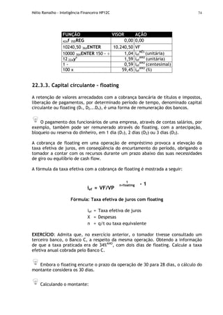 Hélio Ramalho - Inteligência Financeira HP12C 74
FUNÇÃO VISOR AÇÃO
42Af 35DREG 0,00 0,00
10240,50 36AENTER 10.240,50 VF
10000 36AENTER 150 - ÷ 1,04 ief
MÊS
(unitária)
12 22Ayx
1,59 ief
ANO
(unitária)
1 - 0,59 ief
ANO
(centesimal)
100 x 59,45 ief
ANO
(%)
22.3.3. Capital circulante – floating
A retenção de valores arrecadados com a cobrança bancária de títulos e impostos,
liberação de pagamentos, por determinado período de tempo, denominado capital
circulante ou floating (D1, D2...Dn), é uma forma de remuneração dos bancos.
O pagamento dos funcionários de uma empresa, através de contas salários, por
exemplo, também pode ser remunerado através do floating, com a antecipação,
bloqueio ou reserva do dinheiro, em 1 dia (D1), 2 dias (D2) ou 3 dias (D3).
A cobrança de floating em uma operação de empréstimo provoca a elevação da
taxa efetiva de juros, em conseqüência do encurtamento do período, obrigando o
tomador a contar com os recursos durante um prazo abaixo das suas necessidades
de giro ou equilíbrio de cash flow.
A fórmula da taxa efetiva com a cobrança de floating é mostrada a seguir:
ief = VF/VP
1
n-floating - 1
Fórmula: Taxa efetiva de juros com floating
ief = Taxa efetiva de juros
X = Despesas
n = q/t ou taxa equivalente
EXERCÍCIO: Admita que, no exercício anterior, o tomador tivesse consultado um
terceiro banco, o Banco C, a respeito da mesma operação. Obtendo a informação
de que a taxa praticada era de 34%ANO
, com dois dias de floating. Calcule a taxa
efetiva anual cobrada pelo Banco C.
Embora o floating encurte o prazo da operação de 30 para 28 dias, o cálculo do
montante considera os 30 dias.
Calculando o montante:
 