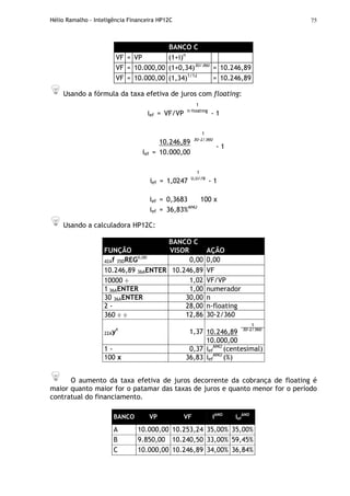 Hélio Ramalho - Inteligência Financeira HP12C 75
BANCO C
VF = VP (1+i)n
VF = 10.000,00 (1+0,34)30/360
= 10.246,89
VF = 10.000,00 (1,34)1/12
= 10.246,89
Usando a fórmula da taxa efetiva de juros com floating:
1
ief = VF/VP n-floating
- 1
1
10.246,89 30-2/360
ief = 10.000,00
- 1
1
ief = 1,0247 0,0778
- 1
ief = 0,3683 100 x
ief = 36,83%ANO
Usando a calculadora HP12C:
BANCO C
FUNÇÃO VISOR AÇÃO
42Af 35DREG0,00
0,00 0,00
10.246,89 36AENTER 10.246,89 VF
10000 ÷ 1,02 VF/VP
1 36AENTER 1,00 numerador
30 36AENTER 30,00 n
2 - 28,00 n-floating
360 ÷ ÷ 12,86 30-2/360
1
10.246,89 30-2/360
22Ayx
1,37
10.000,00
1 - 0,37 ief
ANO
(centesimal)
100 x 36,83 ief
ANO
(%)
O aumento da taxa efetiva de juros decorrente da cobrança de floating é
maior quanto maior for o patamar das taxas de juros e quanto menor for o período
contratual do financiamento.
BANCO VP VF iANO
ief
ANO
A 10.000,00 10.253,24 35,00% 35,00%
B 9.850,00 10.240,50 33,00% 59,45%
C 10.000,00 10.246,89 34,00% 36,84%
 