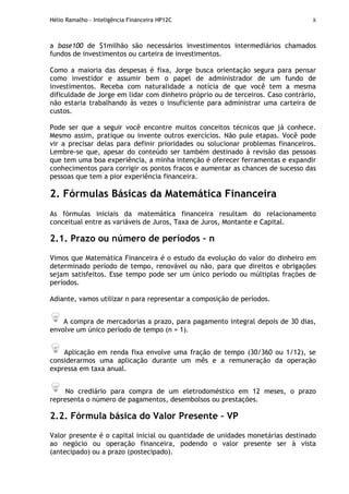 Hélio Ramalho - Inteligência Financeira HP12C 8
a base100 de $1milhão são necessários investimentos intermediários chamados
fundos de investimentos ou carteira de investimentos.
Como a maioria das despesas é fixa, Jorge busca orientação segura para pensar
como investidor e assumir bem o papel de administrador de um fundo de
investimentos. Receba com naturalidade a notícia de que você tem a mesma
dificuldade de Jorge em lidar com dinheiro próprio ou de terceiros. Caso contrário,
não estaria trabalhando às vezes o insuficiente para administrar uma carteira de
custos.
Pode ser que a seguir você encontre muitos conceitos técnicos que já conhece.
Mesmo assim, pratique ou invente outros exercícios. Não pule etapas. Você pode
vir a precisar delas para definir prioridades ou solucionar problemas financeiros.
Lembre-se que, apesar do conteúdo ser também destinado à revisão das pessoas
que tem uma boa experiência, a minha intenção é oferecer ferramentas e expandir
conhecimentos para corrigir os pontos fracos e aumentar as chances de sucesso das
pessoas que tem a pior experiência financeira.
2. Fórmulas Básicas da Matemática Financeira
As fórmulas iniciais da matemática financeira resultam do relacionamento
conceitual entre as variáveis de Juros, Taxa de Juros, Montante e Capital.
2.1. Prazo ou número de períodos – n
Vimos que Matemática Financeira é o estudo da evolução do valor do dinheiro em
determinado período de tempo, renovável ou não, para que direitos e obrigações
sejam satisfeitos. Esse tempo pode ser um único período ou múltiplas frações de
períodos.
Adiante, vamos utilizar n para representar a composição de períodos.
A compra de mercadorias a prazo, para pagamento integral depois de 30 dias,
envolve um único período de tempo (n = 1).
Aplicação em renda fixa envolve uma fração de tempo (30/360 ou 1/12), se
considerarmos uma aplicação durante um mês e a remuneração da operação
expressa em taxa anual.
No crediário para compra de um eletrodoméstico em 12 meses, o prazo
representa o número de pagamentos, desembolsos ou prestações.
2.2. Fórmula básica do Valor Presente – VP
Valor presente é o capital inicial ou quantidade de unidades monetárias destinado
ao negócio ou operação financeira, podendo o valor presente ser à vista
(antecipado) ou a prazo (postecipado).
 