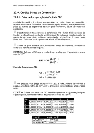 Hélio Ramalho - Inteligência Financeira HP12C 87
22.9. Crédito Direto ao Consumidor
22.9.1. Fator de Recuperação de Capital - FRC
A tabela de crediário é utilizada em operações de crédito direto ao consumidor.
Multiplicando o valor financiável pelo coeficiente pré-calculado, correspondente ao
prazo ou número de pagamentos desejado pelo consumidor, obtém-se o valor das
prestações.
O coeficiente de financiamento é denominado FRC - Fator de Recuperação de
Capital, sendo calculado mediante a utilização da fórmula para cálculo do valor da
prestação de uma série uniforme postecipada, adotando-se 1 como valor
financiado. Vimos que o valor presente é a base 100 ou ele mesmo.
A taxa de juros cobrada pelas financeiras, antes dos impostos, é conhecida
como taxa nominal líquida de juros.
EXERCÍCIO: Calcular o FRC para a venda de um produto em 12 prestações, a uma
taxa de 3%MÊS
.
(1+i)n
i
PMT = VP
(1+i)n
- 1
Fórmula: Prestação ou FRC
(1+0,03)12
0,03
PMT = 1
(1+0,03)12
- 1
PMT = 0,100462086
Um produto, cujo preço anunciado é $1.500 à vista, poderia ser vendido a
prazo, a uma taxa efetiva de 3%MÊS
, em 12 prestações postecipadas de $150,69 cada
uma.
EXERCÍCIO: Elabore uma tabela de FRC. Considere prazos de 1 a 6 prestações iguais
e postecipadas, com taxas efetivas de juros variando de 1% a 5%MÊS
.
%/n 1 2 3 4 5 6
1 1,01000 0,50751 0,34002 0,25628 0,20604 0,17255
2 1,02000 0,51505 0,34675 0,26262 0,21216 0,17853
3 1,03000 0,52261 0,35353 0,26903 0,21835 0,18460
4 1,04000 0,53020 0,36035 0,27549 0,22463 0,19076
5 1,05000 0,53780 0,36721 0,28201 0,23097 0,19702
FUNÇÃO VISOR AÇÃO
42Af 35DREG0,00
0,00 0,00
1 16ACHS 15APVVP
-1,00 VP
 