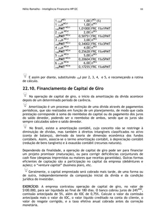 Hélio Ramalho - Inteligência Financeira HP12C 88
1 12AiMÊS
1,00 iMÊS
(%)
1 11AnMÊS1
1,00 nMÊS
14APMT MÊS1
1,01000 FRC 1%x1PMT
2 11An MÊS2
2,00 nMÊS
14APMT MÊS2
0,50751 FRC 1%x2PMT
3 11An MÊS3
3,00 nMÊS
14APMT MÊS3
0,34002 FRC 1%x3PMT
4 11An MÊS4
4,00 nMÊS
14APMT MÊS4
0,25628 FRC 1%x4PMT
5 11An MÊS5
5,00 nMÊS
14APMT MÊS5
0,20604 FRC 1%x5PMT
6 11An MÊS6
6,00 nMÊS
14APMT MÊS6
0,17255 FRC 1%x6PMT
E assim por diante, substituindo 12Ai por 2, 3, 4, e 5, e recomeçando a rotina
de cálculo.
22.10. Financiamento de Capital de Giro
Na operação de capital de giro, o início da amortização da dívida acontece
depois de um determinado período de carência.
Amortização é um processo de extinção de uma dívida através de pagamentos
periódicos, que são realizados em função de um planejamento, de modo que cada
prestação corresponde à soma do reembolso do capital ou do pagamento dos juros
do saldo devedor, podendo ser o reembolso de ambos, sendo que os juros são
sempre calculados sobre o saldo devedor.
No Brasil, existe a amortização contábil, cujo conceito não se restringe à
diminuição de dívidas, mas também à direitos intangíveis classificados no ativo
(conta de balanço), derivado da teoria de dimensão econômica dos fundos
contábeis. Assim, associa-se o termo amortização contábil, à depreciação contábil
(redução de bens tangíveis) e à exaustão contábil (recursos naturais).
Dependendo da finalidade, a operação de capital de giro pode ser para financiar
um projeto promissor (maturação), ou para corrigir deficiências conjunturais de
cash flow (despesas imprevistas ou maiores que receitas garantidas). Outras formas
eficientes de captação são a participação no capital da empresa (debêntures e
ações); o “venture capital” (business plan), etc.
Geralmente, o capital emprestado será cobrado mais tarde, de uma forma ou
de outra, independentemente da composição inicial da dívida e da condição
jurídica do investidor.
EXERCÍCIO: A empresa contratou operação de capital de giro, no valor de
$100.000, para ser liquidada ao final de 180 dias. O banco cobrou juros de 24%ANO
,
comissão antecipada de 5%, além do IOC de 0,75%. Calcule o valor da comissão
antecipada mais o valor do IOC, o valor líquido creditado na conta do cliente, o
valor do resgate corrigido, e a taxa efetiva anual cobrada antes da correção
monetária.
 