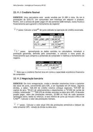 Hélio Ramalho - Inteligência Financeira HP12C 91
22.11.1 Crediário flexível
EXERCÍCIO: Uma mercadoria está sendo vendida por $1.300 à vista. Ou em 6
prestações de $272,73. Um consumidor tem interesse em adquirir o produto.
Porém, tem a certeza de poder pagar em dia somente $200 mensais. Como ficaria o
financiamento para garantir o fechamento do negócio?
1º passo: Calcular a taxaMÊS
de juros cobrada na operação de crédito anunciada.
FUNÇÃO VISOR AÇÃO
42Af 34DFI 0,00 0,00
1300 16ACHS 15APV 1.300,00 VP
6 11An 6,00 nMÊS
272,73 14APMT 272,73 PMTMÊS
i 7,00 iMÊS
(%)
2 o
passo: Aproveitando os dados contidos na calculadora, introduzir a
prestação garantida, definida pelo consumidor, e calcular o novo prazo do
financiamento que comporta a pretensão do comprador e viabiliza o fechamento do
negócio.
FUNÇÃO VISOR AÇÃO
200,00 14APMT 200,00 PMTMÊS
n 9,00 nMÊS
Note que o crediário flexível leva em conta a capacidade econômico-financeira
do comprador.
22.11.2 Negociação bancária
EXERCÍCIO: Em livre renegociação, credor e devedor resolveram trocar o patamar
das taxas de juros, convertendo para CDC, a ser liquidado em 24 meses, algumas
dívidas, a saber: 1
$26.325 de crédito rotativo (cheque especial); 2
$19.507 de
capital de giro; 3
$5.611 de adiantamentos a depositantes; e 4
$7.832 de cartão de
crédito, totalizando 1+2+3+4
$59.275 de dívidas vencidas na data zero (VP). O devedor
propôs pagar, além das prestações mensais, $5.000 no final de cada semestre
(prestação extra, balão ou reforço). A taxa efetiva de juros (já incluso o IOC) é de
4,76%MÊS
. Calcular o valor das prestações mensais.
1 o
passo: Calcular o valor atual (VA) das prestações semestrais e deduzir do
valor presente (VP) - estado da dívida na data zero.
 