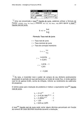 Hélio Ramalho - Inteligência Financeira HP12C 95
FUNÇÃO VISOR AÇÃO
42Af 35DREG 0,00 0,00
2,07 36AENTER 2,07 iBRUTA33D
(%)
85 25A% 1,76 iLÍQUIDA33D
(%)
Uma vez encontrada a taxa33D
líquida de juros, podemos utilizar a fórmula de
Fischer (FISCHER, Irving. The Theory of Interest. New York. Mac Millan, 1930) para apurar a taxa33D
líquida real de juros.
1+i
1 + r =
1+j
Fórmula: Taxa real de juros
r = Taxa real de juros
i = Taxa nominal de juros
j = Taxa de correção monetária
1+i
1 + r =
1+j
1+0,0176
r =
1+ 0,015
- 1
1,0176
r =
1,015
- 1
r = 0,26%
Ou seja, o investidor teve o poder de compra do seu dinheiro praticamente
atualizado no período em que permaneceu no fundo de renda fixa. A renda (ganho)
real foi de apenas 0,26%, acima da inflação, inferior ao rendimento da caderneta
de poupança.
O último passo para resolução do problema é indicar a equivalente taxaANO
líquida
real de juros.
iq = (1+it)q/t
- 1
iq = (1+0,26/100)360/33
- 1
iq = (1,0026)10,91
- 1
iq = 1,03 - 1
iq = 0,03 ou 2,87%
A taxaANO
líquida real de juros pode variar alguns décimos percentuais em função
do número de casas decimais escolhido durante a resolução.
 