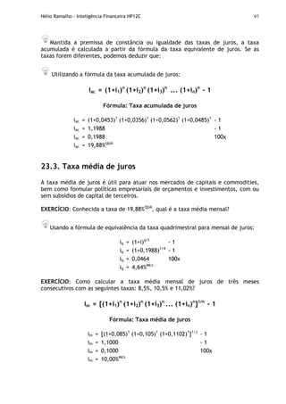 Hélio Ramalho - Inteligência Financeira HP12C 97
Mantida a premissa de constância ou igualdade das taxas de juros, a taxa
acumulada é calculada a partir da fórmula da taxa equivalente de juros. Se as
taxas forem diferentes, podemos deduzir que:
Utilizando a fórmula da taxa acumulada de juros:
iac = (1+i1)n
(1+i2)n
(1+i3)n
... (1+in)n
- 1
Fórmula: Taxa acumulada de juros
iac = (1+0,0453)1
(1+0,0356)1
(1+0,0562)1
(1+0,0485)1
- 1
iac = 1,1988 - 1
iac = 0,1988 100x
iac = 19,88%QUA
23.3. Taxa média de juros
A taxa média de juros é útil para atuar nos mercados de capitais e commodities,
bem como formular políticas empresariais de orçamentos e investimentos, com ou
sem subsídios de capital de terceiros.
EXERCÍCIO: Conhecida a taxa de 19,88%QUA
, qual é a taxa média mensal?
Usando a fórmula de equivalência da taxa quadrimestral para mensal de juros:
iq = (1+i)q/t
- 1
iq = (1+0,1988)1/4
- 1
iq = 0,0464 100x
iq = 4,64%MÊS
EXERCÍCIO: Como calcular a taxa média mensal de juros de três meses
consecutivos com as seguintes taxas: 8,5%, 10,5% e 11,02%?
im = [(1+i1)n
(1+i2)n
(1+i3)n
... (1+in)n
]1/n
- 1
Fórmula: Taxa média de juros
im = [(1+0,085)1
(1+0,105)1
(1+0,1102)1
]1/3
- 1
im = 1,1000 - 1
im = 0,1000 100x
im = 10,00%MÊS
 