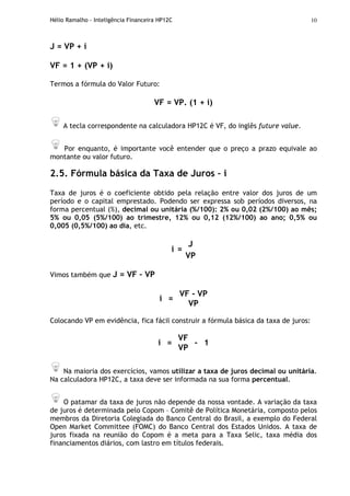 Hélio Ramalho - Inteligência Financeira HP12C 10
J = VP + i
VF = 1 + (VP + i)
Termos a fórmula do Valor Futuro:
VF = VP. (1 + i)
A tecla correspondente na calculadora HP12C é VF, do inglês future value.
Por enquanto, é importante você entender que o preço a prazo equivale ao
montante ou valor futuro.
2.5. Fórmula básica da Taxa de Juros – i
Taxa de juros é o coeficiente obtido pela relação entre valor dos juros de um
período e o capital emprestado. Podendo ser expressa sob períodos diversos, na
forma percentual (%), decimal ou unitária (%/100): 2% ou 0,02 (2%/100) ao mês;
5% ou 0,05 (5%/100) ao trimestre, 12% ou 0,12 (12%/100) ao ano; 0,5% ou
0,005 (0,5%/100) ao dia, etc.
J
i =
VP
Vimos também que J = VF – VP
VF - VP
i =
VP
Colocando VP em evidência, fica fácil construir a fórmula básica da taxa de juros:
VF
i =
VP
- 1
Na maioria dos exercícios, vamos utilizar a taxa de juros decimal ou unitária.
Na calculadora HP12C, a taxa deve ser informada na sua forma percentual.
O patamar da taxa de juros não depende da nossa vontade. A variação da taxa
de juros é determinada pelo Copom – Comitê de Política Monetária, composto pelos
membros da Diretoria Colegiada do Banco Central do Brasil, a exemplo do Federal
Open Market Committee (FOMC) do Banco Central dos Estados Unidos. A taxa de
juros fixada na reunião do Copom é a meta para a Taxa Selic, taxa média dos
financiamentos diários, com lastro em títulos federais.
 