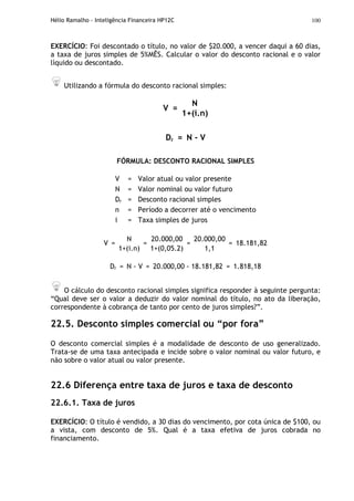 Hélio Ramalho - Inteligência Financeira HP12C 100
EXERCÍCIO: Foi descontado o título, no valor de $20.000, a vencer daqui a 60 dias,
a taxa de juros simples de 5%MÊS. Calcular o valor do desconto racional e o valor
líquido ou descontado.
Utilizando a fórmula do desconto racional simples:
N
V =
1+(i.n)
Dr = N - V
FÓRMULA: DESCONTO RACIONAL SIMPLES
V = Valor atual ou valor presente
N = Valor nominal ou valor futuro
Dr = Desconto racional simples
n = Período a decorrer até o vencimento
i = Taxa simples de juros
N 20.000,00 20.000,00
V =
1+(i.n)
=
1+(0,05.2)
=
1,1
= 18.181,82
Dr = N - V = 20.000,00 - 18.181,82 = 1.818,18
O cálculo do desconto racional simples significa responder à seguinte pergunta:
“Qual deve ser o valor a deduzir do valor nominal do título, no ato da liberação,
correspondente à cobrança de tanto por cento de juros simples?”.
22.5. Desconto simples comercial ou “por fora”
O desconto comercial simples é a modalidade de desconto de uso generalizado.
Trata-se de uma taxa antecipada e incide sobre o valor nominal ou valor futuro, e
não sobre o valor atual ou valor presente.
22.6 Diferença entre taxa de juros e taxa de desconto
22.6.1. Taxa de juros
EXERCÍCIO: O título é vendido, a 30 dias do vencimento, por cota única de $100, ou
a vista, com desconto de 5%. Qual é a taxa efetiva de juros cobrada no
financiamento.
 