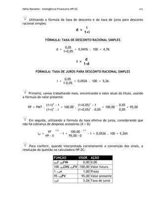Hélio Ramalho - Inteligência Financeira HP12C 101
Utilizando a fórmula da taxa de desconto e da taxa de juros para desconto
racional simples:
i
d =
1+i
FÓRMULA: TAXA DE DESCONTO RACIONAL SIMPLES
0,05
d =
1+0,05
= 0,0476 . 100 = 4,76
d
i =
1-d
FÓRMULA: TAXA DE JUROS PARA DESCONTO RACIONAL SIMPLES
0,05
i =
1-0,05
= 0,0526 . 100 = 5,26
Primeiro, vamos trabalhando mais, encontrando o valor atual do título, usando
a fórmula do valor presente:
(1+i)n
- 1 (1+0,05)1
- 1 0,05
VP = PMT .
(1+i)n
. i
= 100,00 .
(1+0,05)1
. 0,05
= 100,00
.
0,05
= 95,00
Em seguida, utilizando a fórmula da taxa efetiva de juros, considerando que
não há cobrança de despesas acessórias (X = 0):
VF 100,00
ief =
VP - X
1/n
- 1 =
95,00 - 0
1/1
- 1 = 0,0526 . 100 = 5,26%
Para conferir, quando interpretada corretamente a convenção dos sinais, a
resolução da questão na calculadora HP-2C:
FUNÇÃO VISOR AÇÃO
42Af 34DFIN 0,00 0,00
100 16ACHS 15AFV -100,00 Valor futuro
1 11An 1,00 Prazo
95 13APV 95,00 Valor presente
12Ai 5,26 Taxa de juros
 