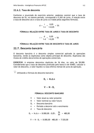 Hélio Ramalho - Inteligência Financeira HP12C 102
22.6.2. Taxa de desconto
Conforme o enunciado do exercício anterior, podemos concluir que a taxa de
desconto de 5%, no mesmo período, corresponde a 5,26% de juros. A relação entre
a taxa de desconto (d) e a taxa de juros (i) é dada pelas seguintes fórmulas.
i 0,05
d =
1+i
=
1+0,05
= 5%
FÓRMULA: RELAÇÃO ENTRE TAXA DE JUROS E TAXA DE DESCONTO
d 0,05
i =
1-d
=
1-0,05
= 5%
FÓRMULA: RELAÇÃO ENTRE TAXA DE DESCONTO E TAXA DE JUROS
22.7. Desconto bancário
O desconto bancário é o desconto simples comercial aplicado às operações
bancárias, tendo as duplicatas como objeto principal de desconto. Duplicatas são
títulos de crédito decorrentes de operações comerciais.
EXERCÍCIO: A empresa descontou duplicata de 36 dias, no valor de $8.000.
Considerando que a taxa de desconto praticada pelo banco é de 5%MÊS, calcular o
valor do desconto, o valor líquido e a taxa efetiva mensal de juros da operação.
Utilizando a fórmula do desconto bancário:
Dc = N.d.n
V = N - Dc
FÓRMULA: DESCONTO BANCÁRIO
V = Valor atual ou valor presente
N = Valor nominal ou valor futuro
Dc = Desconto bancário
n = Período a decorrer até o vencimento
d = Taxa de desconto
Dc = N.d.n = 8.000,00 . 0,05 .
36
30
= 480,00
V = N - Dc = 8.000,00 – 480,00 = 7.520,00
 