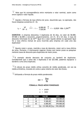Hélio Ramalho - Inteligência Financeira HP12C 103
Note que há correspondência entre montante e valor nominal, assim como
entre capital e valor líquido.
Usando a fórmula da taxa efetiva de juros. Assumindo que, na operação, não
houve despesas acessórias (X = 0).
30
36
ief =
VF
VP - X
1
36/30
- 1 =
8.000,00
7.520,00
-1 = 0,0529 100x 5,29%MÊS
EXERCÍCIO: A empresa descontou 3 duplicatas de 36 dias, no valor de $8.000,
$9.500 e $6.000 a vencerem, respectivamente, em 21, 42 e 63 dias. A taxa de
desconto informada foi de 4%MÊS
Qual foi o valor líquido obtido na operação? Qual
foi a taxa efetiva mensal de juros incorrida pela empresa em cada uma das
duplicatas?
Quanto maior o prazo, mantida a taxa de desconto, maior será a taxa efetiva
de juros. Portanto, é interessante negociar títulos com menor prazo ou pesquisar
menores taxas de desconto para duplicatas de maior prazo.
O exemplo aborda desconto de conjunto ou borderô de duplicatas.
Considerando que a soma das 3 duplicatas é de $23.500, podemos equiparar a
borderô a uma única duplicata.
O cálculo do prazo médio utiliza conceito de média ponderada, em vez da
média aritmética, levando em conta o peso relativo do valor dos títulos.
Utilizando a fórmula do prazo médio ponderando:
xw =
∑xy
∑y
FÓRMULA: PRAZO MÉDIO PONDERADO
x = prazo
y = valor
DUPLICATA PRAZO VALOR (XY)
A 21 8.000,00 168.000,00
B 42 9.500,00 399.000,00
C 63 6.000,00 378.000,00
A+B+C ∑y = 23.500,00 ∑xy = 945.000,00
 