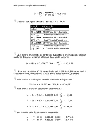 Hélio Ramalho - Inteligência Financeira HP12C 104
∑xy 945.000,00
xw =
∑y
=
23.500,00
= 40,21 dias
Utilizando as funções estatísticas da calculadora HP12C:
FUNÇÃO VISOR AÇÃO
42Af 32D∑ 0,00 0,00
21 36AENTER 21,00 Prazo da 1ª duplicata
8000 49A∑+ 1,00 Valor da 1ª duplicata
42 36AENTER 42,00 Prazo da 2ª duplicata
9500 49A∑+ 2,00 Valor da 2ª duplicata
63 36AENTER 63,00 Prazo da 3ª duplicata
6000 49A∑+ 3,00 Valor da 3ª duplicata
43Ag 29Gxw 40,21 Prazo médio ponderado
Após achar o prazo médio do borderô de duplicatas, o próximo passo é calcular
o valor do desconto, utilizando a fórmula do desconto bancário:
Dc = N.d.n = 23.000,00 . 0,04 .
40,21
30
= 1.259,91
Note que, se digitar 40,21, o resultado será 1.259,9133. Utilizamos aqui o
cálculo em cadeia, que considera o prazo médio ponderado de 40,21276596
Para calcular o valor líquido liberado do borderô de duplicatas:
V = N - Dc = 23.500,00 – 1.259,91 = 22.240,09
Para apontar o valor do desconto de cada duplicata:
A = Dc = N.d.n = 8.000,00. 0,04.
21
30
= 224,00
B = Dc = N.d.n = 9.500,00. 0,04.
42
30
= 532,00
C = Dc = N.d.n = 6.000,00. 0,04.
63
30
= 504,00
Calculando o valor líquido liberado na operação:
A = V = N - Dc = 8.000,00 – 224,00 = 7.776,00
B = V = N - Dc = 9.500,00 – 532,00 = 8.968,00
 