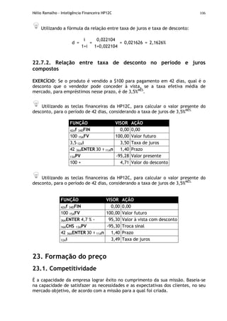 Hélio Ramalho - Inteligência Financeira HP12C 106
Utilizando a fórmula da relação entre taxa de juros e taxa de desconto:
i 0,022104
d =
1+i
=
1+0,022104
= 0,021626 = 2,1626%
22.7.2. Relação entre taxa de desconto no período e juros
compostos
EXERCÍCIO: Se o produto é vendido a $100 para pagamento em 42 dias, qual é o
desconto que o vendedor pode conceder à vista, se a taxa efetiva média de
mercado, para empréstimos nesse prazo, é de 3,5%MÊS
.
Utilizando as teclas financeiras da HP12C, para calcular o valor presente do
desconto, para o período de 42 dias, considerando a taxa de juros de 3,5%MÊS.
FUNÇÃO VISOR AÇÃO
42Af 34DFIN 0,00 0,00
100 15AFV 100,00 Valor futuro
3,5 12Ai 3,50 Taxa de juros
42 36AENTER 30 ÷ 11An 1,40 Prazo
13APV -95,28 Valor presente
100 + 4,71 Valor do desconto
Utilizando as teclas financeiras da HP12C, para calcular o valor presente do
desconto, para o período de 42 dias, considerando a taxa de juros de 3,5%MÊS.
FUNÇÃO VISOR AÇÃO
42Af 34DFIN 0,00 0,00
100 15AFV 100,00 Valor futuro
36AENTER 4,7 % - 95,30 Valor à vista com desconto
16ACHS 13APV -95,30 Troca sinal
42 36AENTER 30 ÷ 11An 1,40 Prazo
12Ai 3,49 Taxa de juros
23. Formação do preço
23.1. Competitividade
É a capacidade da empresa lograr êxito no cumprimento da sua missão. Baseia-se
na capacidade de satisfazer as necessidades e as expectativas dos clientes, no seu
mercado objetivo, de acordo com a missão para a qual foi criada.
 