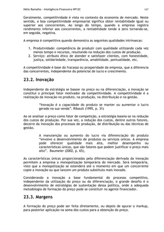 Hélio Ramalho - Inteligência Financeira HP12C 107
Geralmente, competitividade é vista no contexto da economia de mercado. Neste
sentido, a boa competitividade empresarial significa obter rentabilidade igual ou
superior aos concorrentes. Ao longo do tempo, quando a empresa registra
rendimento inferior aos concorrentes, a rentabilidade tende à zero tornando-se,
em seguida, negativa.
A empresa é competitiva quando demonstra as seguintes qualidades intrínsecas:
1. Produtividade: competência de produzir com qualidade utilizando cada vez
menos tempo e recursos, resultando na redução dos custos de produção.
2. Serviço: atributo ético de atender e satisfazer clientes, com honestidade,
justiça, solidariedade, transparência, amabilidade, pontualidade, etc.
A competitividade é base do fracasso ou prosperidade da empresa, que a diferencia
das concorrentes, independente do potencial de lucro e crescimento.
23.2. Inovação
Independente da estratégia se basear no preço ou na diferenciação, a inovação se
constitui o principal fator motivador da competitividade. A competitividade é a
realização da inovação no produto, na produção, na distribuição e na gestão.
“Inovação é a capacidade do produto se manter ou aumentar o lucro
gerado na sua venda”. Ribault (1995, p. 31)
Ao se analisar o preço como fator de competição, a estratégia baseia-se na redução
dos custos de produção. Por sua vez, a redução dos custos, dentre outros fatores,
decorre da inovação dos processos de produção, de distribuição ou das técnicas de
gestão.
A manutenção ou aumento do lucro via diferenciação do produto
“envolve o desenvolvimento de produtos ou serviços únicos. A empresa
pode oferecer qualidade mais alta, melhor desempenho ou
características únicas, que são fatores que podem justificar o preço mais
alto”. Baumeier (2002, p. 65),
As características únicas proporcionadas pela diferenciação derivada da inovação
permitem a empresa a monopolização temporária do mercado. Será temporária,
visto que a monopolização se estenderá até o momento em que um concorrente
copie a inovação ou que lancem um produto substituto mais inovado.
Considerando a inovação a base fundamental do processo competitivo,
independente da utilização do preço ou da diferenciação, o grande desafio é o
desenvolvimento de estratégias de sustentação dessa política, onde a adequada
metodologia de formação do preço pode se constituir no agente financiador.
23.3. Margens
A formação do preço pode ser feita diretamente, ou depois de apurar o markup,
para posterior aplicação na soma dos custos para a obtenção do preço.
 